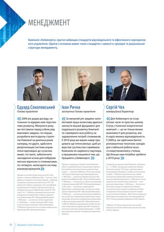 Відомості про Компанію16
Менеджмент
Компанія «Київенерго» прагне найвищих стандартів відповідального та ефективного корпоратив-
ного управління. Однією з основних вимог таких стандартів є наявність прозорої та раціональної
структури менеджменту.
Едуард Соколовський
Голова правління
2009 рік додав досвіду, на­
тхнення та відкрив нові перспек­
тиви розвитку. Минулого року
ми поставили перед собою ряд
важливих завдань: по-перше,
розробити життєздатну страте­
гію Компанії на декілька років
наперед, по-друге, здійснити
реорганізацію системи управ­
ління відповідно до сучасних
вимог, по-третє, забезпечити
закладення основ для побудови
якісних відносин із споживачами,
по-четверте, налагодити систему
взаєморозрахунків.
Працює на посаді Голови правління АК «Київ­
енерго» з жовтня 2008 року. Має 11-річний стаж
роботи в енергетичній галузі України. 2009 року
за версією національного рейтингу ТОП-100
увійшов до трійки найкращих топ-менеджерів
енергокомпаній України. Кар’єру розпочав на
Запорізькому машинобудівному заводі АТ «Мо­
тор Січ». З  1999 року працював заступником
комерційного директора із збуту, комерцій­
ним директором ВАТ «Кіровоградобленерго».
З 2003 року — заступник голови правління,
а з 2004 року — голова правління ВАТ «Енер­
гопостачальна компанія «Одесаобленерго».
У 2006 році призначений на посаду генерального
директора ВАТ «Дніпрообленерго».
Іван Ричка
заступник Голови правління
За минулий рік завдяки напо­
легливій праці колективу вдалося
закласти міцний фундамент для
подальшого розвитку Компанії
та спрямувати всю роботу на
задоволення потреб споживачів.
У 2010 році ми маємо намір пра­
цювати ще інтенсив­ні­ше, щоб усі
верстви суспільства сприймали
Компанію як надійного партнера,
а працівники пишалися тим, що
працюють у Київенерго.
Працює в енергетиці України понад 40 років,
один із найдосвідченіших енергетиків України.
На посаді заступника Голови правління Київ­
енерго — з жовтня 2008 року. Розпочав кар’єру
1965 року в Полтавському енергоуправлінні.
З 1983 року — начальник Кременчуцького між­
районного відділення ВАТ «Полтаваобленерго».
З 1999 року — начальник по збуту електроенер­
гії Кременчуцької філії ВАТ «Полтава­обленерго».
З 2001 року — заступник комерційного
директора з енергонагляду, заступник комер­
ційного директора ВАТ «Кіровоградобленерго».
З 2003 року — заступник виконавчого директо­
ра, заступник комерційного директора з енер­
гонагляду, заступник комерційного директора
зі збуту електроенергії ВАТ «Одесаобленерго».
З 2006 до 2008 року працював на посаді заступ­
ника генерального директора ВАТ «Енергопос­
тачальна компанія «Дніпрообленерго». У 2009
році присвоєно звання «Заслужений енергетик
України».
Сергій Чех
комерційний директор
Для Київенерго не існує
легких часів та простих шляхів.
Статус столичної енергетичної
компанії — це не тільки великі
можливості для розвитку, але
й надто велика відповідальність.
У 2009 р. ми здійснили багато
різноманітних технічних заходів
для стабільної роботи всьо­
го енергокомплексу столиці.
Ще більше нам потрібно зробити
у 2010 році.
В енергетиці працює понад 30 років, у Київенер­
го — з 1998 р. Заслужений енергетик України.
Розпочав кар’єру 1975 року в «Дніпроенерго»,
де працював інженером, а згодом начальником
служби. У 1999 році призначений на посаду
заступника директора енергопостачальної
компанії «Дніпрообленерго», а 2002 року очолив
компанію на посаді Голови правління — гене­
рального директора. У 2003 році — Заступник
Міністра палива та енергетики України,
наступного року працює на керівних посадах
в Національній акціонерній компанії «Енерге­
тична компанія України». Має Почесну грамоту
Міністерства енергетики та електрифікації
УРСР, Почесну Грамоту Верховної Ради України.
У березні 2010 року призначений на посаду
Першого заступника Міністра палива та енер­
гетики України.
 