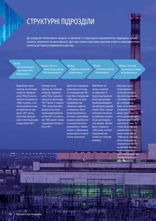 20 Відомості про Компанію
Філіал
«Теплоелектро-
централь №5
Київенерго»
Філіал «Тепло-
електроцентраль
№6 Київенерго»
Філіал
«Кабельні мережі
Київенерго»
Філіал
«Теплові мережі
Київенерго»
Філіал
«Теплові мережі
Київенерго»
Філіал «Теплові
розподільчі мере­
жі Київенерго»
Структурні підрозділи
До складу АК «Київенерго» входять 12 філіалів і 2 структурних відокремлених підрозділи, які ви-
конують закріплені за ними функції. Дані про кожну структурну одиницю згідно із законодавством
занесені до Єдиного державного реєстру.
Виробляє елек­
тричну та теплову
енергію. Будівни­
цтво ТЕЦ-5 розпо­
чалося наприкінці
1960-х років, а по­
чаток роботи стан­
ції припав на гру­
день 1971 року,
коли був запуще­
ний в експлуатацію
енергоблок №1.
Генерує елек­
тричну та теплову
енергію. Будівни­
цтво ТЕЦ- 6 розпо­
чалося у листопаді
1977 року. У червні
1981 року був вве­
дений в експлуа­
тацію водогрійний
котел №1, а в люто­
му 1982 року почав
працювати енерго­
блок №1.
Здійснює передачу
електричної енер­
гії споживачам. Фі­
ліал був створений
1995 року на базі
підприємства
«Київські кабель­
ні мережі». Його
реорганізували у
зв’язку з трансфор­
мацією виробничо­
го енергетичного
управління «Київе­
нерго» у Державну
акціонерну енерге­
тичну компанію.
Виробляє те­
плову енергію
та здійснює її
транспортування
магістральними
трубопроводами
від великих вироб­
ників (ТЕЦ, станції
теплопостачання
та районні котель­
ні) до розподіль­
чих мереж. Філіал
було створено
1995 року на базі
підприємства
«Київські теплові
мережі».
Виконує тран­
спортування
теплової енергії
від магістральних
теплових мереж
до споживачів.
Крім того, філіал
управляє тепло­
вими пунктами, на
яких здійснюється
підігрів води і регу­
люється її тиск. Те­
плові розподільчі
мережі було ство­
рено наприкінці
1998 року. Філіалу
було передано в
управління части­
ну фондів колиш­
нього комуналь­
ного підприємства
«Київжитлотепло­
комуненерго».
 