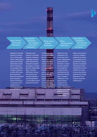 21
Філіал «Завод
«Енергія»
Київенерго»
Філіал «Житло-
теплоенерго
Київенерго»
Філіал
«Енергоналадка
Київенерго»
Структурний
відокремле­
ний підрозділ
«Спеценерго­
автосервіс»
Структурний
відокремле­
ний підрозділ
«Енергозбут
Київенерго»
Виробляє теплову
енергію у котель­
нях, а також здій­
снює її транспорту­
вання для потреб
побутових спожи­
вачів і комуналь­
них закладів. Філі­
ал було створено
у липні 2001 року.
До управління
Житлотеплоенерго
було передано
майно колишньо­
го комунального
підприємства
«Київжитлотепло­
комуненерго».
Реалізує елек­
тричну та теплову
енергію. Зокрема,
підрозділ уповно­
важений від імені
Компанії укладати
договори зі спожи­
вачами. Енергозбут
було створено
2002 року. Раніше
його функції ви­
конував профіль­
ний департамент
у складі Виконавчої
дирекції Компанії.
Спеціалізується
на спаленні твер­
дих побутових від­
ходів. При цьому
завод виробляє
теплову енергію
і транспортує
її до споживачів.
Філіал було ство­
рено у 2001 році,
коли Київська
міська рада пе­
редала підприєм­
ство в управління
Компанії. Завод
почав свою роботу
у грудні 1987 року.
Здійснює нала­
годження та ді­
агностику осно­
вного обладнання
енергооб’єктів
Компанії, а також
монтаж, ремонт,
налагодження
та діагностику
допоміжного об­
ладнання. Філіал
було створено
1998 року після
реорганізації
підприємства
«Київенергона­
ладка», яке раніше
входило до складу
Державної акці­
онерної компанії
«Київенерго».
Надає транспортні
послуги, зокрема
здійснює вантажні
та пасажирські пе­
ревезення. Підроз­
діл було засновано
1995 року на базі
Підприємства авто­
мобільного тран­
спорту, яке раніше
входило до складу
Державної акці­
онерної компанії
«Київенерго».
 