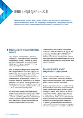 Напрями діяльності30
Знешкодження твердих побутових
відходів
Завод «Енергія», який перебуває в управлінні
Київенерго, — один із двох діючих сміттєспалю­
вальних заводів України. Підприємство здатне
переробляти близько 250 тис. тонн побутових
відходів щороку і при цьому видавати теплову
енергію для потреб споживачів.
Проте на цей час потужності заводу використову­
ються неповною мірою. У 2009 році «Енергія» зне­
шкодила 184,7 тис. тонн сміття, що на 20,3% менше
показника попереднього року. Така ситуація
виникла через недотримання перевізниками від­
ходів зобов’язань, які вони беруть на себе під час
отримання дозволу на надання цих послуг. Умовою
їх діяльності є постачання чітко визначеного ліміту
відходів для спалювання на заводі. Проте минулого
року перевізники поставили на підприємство лише
57,2% від запланованого обсягу сміття.
Так само неповно використовуються можливості
заводу «Енергія» з відпуску теплової енергії. Наразі
підприємство постачає теплову енергію (близько
6 тис. Гкал) на найближчу бойлерну, яка обслуговує
відомчі установи та декілька житлових будинків.
Проте левова частка тепла не використовується:
для цього поки що немає технічних умов.
Очікується, що «Енергія» зможе збільшити від­
пуск тепла у кілька десятків разів (до 227 тис. Гкал
на рік) після проведення реконструкції. Її про­
ект уже підтримала постійна комісія з питань
житлово-комунального господарства та паливно-
енергетичного комплексу Київради. Реконструкція
триватиме близько двох років і коштуватиме орієн­
товно 215 млн. грн.
Налагодження та ремонт
енергетичного обладнання
Філіал «Енергоналадка Київенерго» виконує
роботи з налагодження, діагностики та ремонту
енергетичного обладнання не тільки для Компанії,
а й для сторонніх компаній-замовників.
Зокрема, підрозділ проводить ранню діагностику
високовольтного обладнання з широким викорис­
танням комп’ютерної обробки результатів вимі­
рювань та їх аналізу. Також серед послуг, що про­
понує Енергоналадка, — ремонт, налагодження
та обслуговування пристроїв релейного захисту
та автоматики ТЕС, підстанцій, панелей релейного
захисту. Окрім того, спеціалізовані служби філіалу
здійснюють роботи з обстеження стану металу
та зварних з’єднань обладнання, забезпечення
надійної роботи основного обладнання за рахунок
застосування раціональних методів та засобів ве­
ІНШІ ВИДИ ДІЯЛЬНОСТІ
Окрім профільних напрямів бізнесу, філіали Київенерго мають ряд супутніх видів діяльності,
зокрема: знешкодження твердих побутових відходів, надання послуг з налагодження та ремонту
обладнання, навчання та підвищення кваліфікації працівників енергетичної галузі тощо.
 