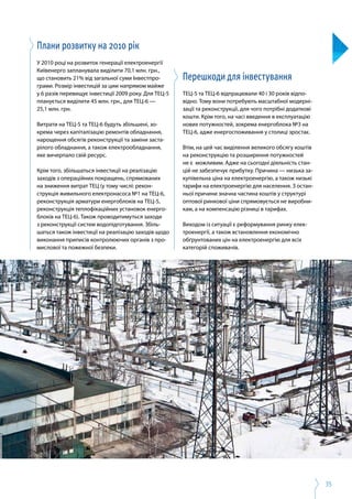 35
Плани розвитку на 2010 рік
У 2010 році на розвиток генерації електроенергії
Київенерго запланувала виділити 70,1 млн. грн.,
що становить 21% від загальної суми Інвестпро­
грами. Розмір інвестицій за цим напрямом майже
у 6 разів перевищує інвестиції 2009 року. Для ТЕЦ-5
планується виділити 45 млн. грн., для ТЕЦ-6 —
25,1 млн. грн.
Витрати на ТЕЦ-5 та ТЕЦ-6 будуть збільшені, зо­
крема через капіталізацію ремонтів обладнання,
нарощення обсягів реконструкції та заміни заста­
рілого обладнання, а також електрообладнання,
яке вичерпало свій ресурс.
Крім того, збільшаться інвестиції на реалізацію
заходів з операційних покращень, спрямованих
на зниження витрат ТЕЦ (у тому числі: рекон­
струкція живильного електронасоса №1 на ТЕЦ-6,
реконструкція арматури енергоблоків на ТЕЦ-5,
реконструкція теплофікаційних установок енерго­
блоків на ТЕЦ-6). Також проводитимуться заходи
з реконструкції систем водопідготування. Збіль­
шаться також інвестиції на реалізацію заходів щодо
виконання приписів контролюючих органів з про­
мислової та пожежної безпеки.
Перешкоди для інвестування
ТЕЦ-5 та ТЕЦ-6 відпрацювали 40 і 30 років відпо­
відно. Тому вони потребують масштабної модерні­
зації та реконструкції, для чого потрібні додаткові
кошти. Крім того, на часі введення в експлуатацію
нових потужностей, зокрема енергоблока №3 на
ТЕЦ-6, адже енергоспоживання у столиці зростає.
Втім, на цей час виділення великого обсягу коштів
на реконструкцію та розширення потужностей
не є  можливим. Адже на сьогодні діяльність стан­
цій не забезпечує прибутку. Причина — низька за­
купівельна ціна на електроенергію, а також низькі
тарифи на електроенергію для населення. З остан­
ньої причини значна частина коштів у структурі
оптової ринкової ціни спрямовується не виробни­
кам, а на компенсацію різниці в тарифах.
Виходом із ситуації є реформування ринку елек­
троенергії, а також встановлення економічно
обґрунтованих цін на електроенергію для всіх
категорій споживачів.
 