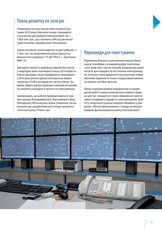 37
Плани розвитку на 2010 рік
Переважну частину коштів Інвестиційної про­
грами 2010 року Компанія планує спрямувати
на розвиток дистрибуції електроенергії. Це —
178,6 млн. грн., що становить 54% від загальної
суми платежів, передбачених Програмою.
Серед основних статей видатків на дистрибуцію —
7 млн. грн. на продовження реконструкції ка­
бельної лінії напругою 110 кВ «ТЕЦ-5 — Бастіонна
№№1,2».
Зменшити кількість аварійних відключень світла
у квартирах киян покликана й інша стаття Інвести­
ційної програми, якою передбачено проведення
у 2010 році реконструкції електричних мереж
напругою 10 кВ у центральній частині Києва. Зо­
крема, будуть реконструйовані електричні мережі,
які живлять розподільчі пункти на семи ділянках.
Заплановано, що роботи проводитимуться в ра­
йоні вулиць Володимирської, Ярославового Валу,
Рейтарської, Московської, бульв. Шевченка. На ви­
конання цих заходів Компанія планує витратити
поточного року 7,9 млн. грн.
Перешкоди для інвестування
Переважна більшість електричних мереж Києва
наразі перебуває у незадовільному технічному
стані. Крім того, постає потреба будівництва нових
об’єктів для передачі та постачання електроенер­
гії, оскільки через введення в експлуатацію нових
житлових будинків та інших споруд навантаження
на мережі постійно зростає.
Однак повномасштабна модернізація та прове­
дення робіт із заміни електричних мереж у Києві
на цей час гальмується через обмеження інвести­
ційної складової у тарифі на електроенергію. Крім
того, енергопостачальні компанії обмежені у дже­
релах і обсягах фінансування з огляду на нинішні
правила функціонування ринку електроенергії.
 