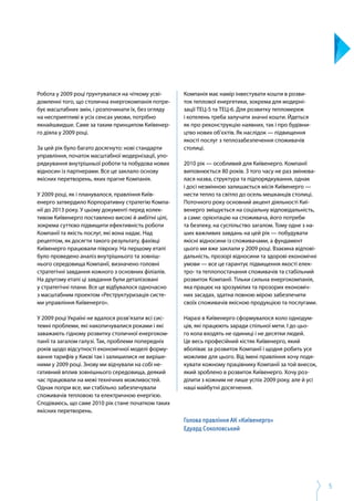 5
Робота у 2009 році ґрунтувалася на чіткому усві­
домленні того, що столична енергокомпанія потре­
бує масштабних змін, і розпочинати їх, без огляду
на несприятливі в усіх сенсах умови, потрібно
якнайшвидше. Саме за таким принципом Київенер­
го діяла у 2009 році.
За цей рік було багато досягнуто: нові стандарти
управління, початок масштабної модернізації, упо­
рядкування внутрішньої роботи та побудова нових
відносин із партнерами. Все це заклало основу
якісних перетворень, яких прагне Компанія.
У 2009 році, як і планувалося, правління Київ­­
енерго затвердило Корпоративну стратегію Компа­
нії до 2013 року. У цьому документі перед колек­
тивом Київенерго поставлено високі й амбітні цілі,
зокрема суттєво підвищити ефективність роботи
Компанії та якість послуг, які вона надає. Над
рецептом, як досягти такого результату, фахівці
Київенерго працювали півроку. На першому етапі
було проведено аналіз внутрішнього та зовніш­
нього середовища Компанії, визначено головні
стратегічні завдання кожного з основних філіалів.
На другому етапі ці завдання були деталізовані
у стратегічні плани. Все це відбувалося одночасно
з масштабним проектом «Реструктуризація систе­
ми управління Київенерго».
У 2009 році Україні не вдалося розв’язати всі сис­
темні проблеми, які накопичувалися роками і які
заважають гідному розвитку столичної енергоком­
панії та загалом галузі. Так, проблеми попередніх
років щодо відсутності економічної моделі форму­
вання тарифів у Києві так і залишилися не виріше­
ними у 2009 році. Знову ми відчували на собі не­
гативний вплив зовнішнього середовища, деякий
час працювали на межі технічних можливостей.
Однак попри все, ми стабільно забезпечували
споживачів тепловою та електричною енергією.
Сподіваюсь, що саме 2010 рік стане початком таких
якісних перетворень.
Компанія має намір інвестувати кошти в розви­
ток теплової енергетики, зокрема для модерні­
зації ТЕЦ-5 та ТЕЦ-6. Для розвитку тепломереж
і котелень треба залучати значні кошти. Йдеться
як про реконструкцію наявних, так і про будівни­
цтво нових об’єктів. Як наслідок — підвищення
якості послуг з теплозабезпечення споживачів
столиці.
2010 рік — особливий для Київенерго. Компанії
виповнюється 80 років. З того часу не раз змінюва­
лася назва, структура та підпорядкування, однак
і досі незмінною залишається місія Київенерго —
нести тепло та світло до осель мешканців столиці.
Поточного року основний акцент діяльності Киї­
венерго зміщується на соціальну відповідальність,
а саме: орієнтацію на споживача, його потреби
та безпеку, на суспільство загалом. Тому одне з на­
ших важливих завдань на цей рік — побудувати
якісні відносини із споживачами, а фундамент
цього ми вже заклали у 2009 році. Взаємна відпові­
дальність, прозорі відносини та здорові економічні
умови — все це гарантує підвищення якості елек­
тро- та теплопостачання споживачів та стабільний
розвиток Компанії. Тільки сильна енергокомпанія,
яка працює на зрозумілих та прозорих економіч­
них засадах, здатна повною мірою забезпечити
своїх споживачів якісною продукцією та послугами.
Наразі в Київенерго сформувалося коло однодум­
ців, які працюють заради спільної мети. І до цьо­
го кола входять не одиниці і не десятки людей.
Це весь професійний кістяк Київенерго, який
вболіває за розвиток Компанії і щодня робить усе
можливе для цього. Від імені правління хочу подя­
кувати кожному працівнику Компанії за той внесок,
який зроблено в розвиток Київенерго. Хочу роз­
ділити з кожним не лише успіх 2009 року, але й усі
наші майбутні досягнення.
Голова правління АК «Київенерго»
Едуард Соколовський
 