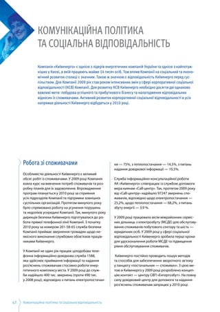 Комунікаційна політика та соціальна відповідальність42
Робота зі споживачами
Особливістю діяльності Київенерго є великий
обсяг робіт із споживачами. У 2009 році Компанія
взяла курс на вивчення потреб споживачів та роз­
робку планів для їх задоволення. Впровадження
програм планується у 2010 році за сприяння
усіх підрозділів Компанії та підтримки зовнішніх
суспільних організацій. Протягом минулого року
було спрямовано роботу на усунення порушень
та недоліків усередині Компанії. Так, минулого року
дирекція безпеки Київенерго підготувалася до ро­
боти прямої телефонної лінії Компанії. З початку
2010 року за номером 201-58-65 служба безпеки
Компаніі приймає звернення громадян щодо не­
якісного виконання службових обов’язків праців­
никами Київенерго.
У Компанії не один рік працює цілодобова теле­
фонна інформаційно-довідкова служба 1588,
яка здійснює приймання інформації та надання
роз’яснень споживачам стосовно роботи енер­
гетичного комплексу міста. У 2009 році до служ­
би надійшло 400 тис. звернень (проти 490 тис.
у 2008 році), відповідно з питань електропостачан­
ня — 75%, з теплопостачання — 14,5%, з питань
надання довідкової інформації — 10,5%.
Служба інформаційно-консультаційної роботи
АК «Київенерго» співпрацює із службою допомоги
мера киянам «Call-центр». Так, протягом 2009 року
від «Call-центру» надійшло 97247 звернень спо­
живачів, відповідно щодо електропостачання —
25,2%, щодо теплопостачання — 68,2%, з питань
збуту енергії — 3,9 %.
У 2009 році працювало вісім міжрайонних сервіс­
них дільниць з електрозбуту (МСДЕ) для обслугову­
вання споживачів побутового сектору та шість —
юридичних осіб. У 2009 році у сфері соціальної
відповідальності Київенерго зробила перші кроки
для удосконалення роботи МСДЕ та підвищення
рівня обслуговування споживачів.
Київенерго постійно проводить пошук методів
та способів для забезпечення зворотного зв’язку
у ланцюгу «постачальник — споживач». З цією ме­
тою в Київенерго у 2009 році розроблено концеп­
цію контакт — центру СВП «Енгергозбут». На повну
силу довідковий центр для допомоги та надання
роз’яснень споживачам запрацює у 2010 році.
Комунікаційна політика
та соціальна відповідальність
Компанія «Київенерго» є однією з лідерів енергетичних компаній України та однією з найпотуж-
ніших у Києві, в якій працюють майже 14 тисяч осіб. Тож вплив Компанії на соціальний та еконо-
мічний розвиток столиці є значним. Такою ж значною є відповідальність Київенерго перед сус-
пільством. Для Компанії 2009 рік став роком інтенсивних змін у сфері корпоративної соціальної
відповідальності (КСВ) Компанії. Для розвитку КСВ Київенерго необхідно досягти дві однаково
важливі мети: побудова успішного та прибуткового бізнесу та налагодження відповідальних
відносин із споживачами. Активний розвиток корпоративної соціальної відповідальності в усіх
напрямах діяльності Київенерго відбудеться у 2010 році.
 