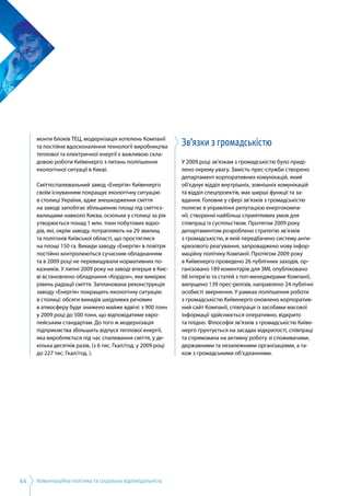 Комунікаційна політика та соціальна відповідальність44
монти блоків ТЕЦ, модернізація котелень Компанії
та постійне вдосконалення технології виробництва
теплової та електричної енергії є важливою скла­
довою роботи Київенерго з питань поліпшення
екологічної ситуації в Києві.
Сміттєспалювальний завод «Енергія» Київенерго
своїм існуванням покращує екологічну ситуацію
в столиці України, адже знешкодження сміття
на заводі запобігає збільшенню площі під сміттєз­
валищами навколо Києва, оскільки у столиці за рік
утворюється понад 1 млн. тонн побутових відхо­
дів, які, окрім заводу, потрапляють на 29 звалищ
та полігонів Київської області, що простяглися
на площі 150 га. Викиди заводу «Енергія» в повітря
постійно контролюються сучасним обладнанням
та в 2009 році не перевищували нормативних по­
казників. У липні 2009 року на заводі вперше в Киє­
ві встановлено обладнання «Кордон», яке вимірює
рівень радіації сміття. Запланована реконструкція
заводу «Енергія» покращить екологічну ситуацію
в столиці: обсяги викидів шкідливих речовин
в атмосферу буде знижено майже вдвічі: з 900 тонн
у 2009 році до 500 тонн, що відповідатиме євро­
пейським стандартам. До того ж модернізація
підприємства збільшить відпуск теплової енергії,
яка виробляється під час спалювання сміття, у де­
кілька десятків разів, (з 6 тис. Гкал/год. у 2009 році
до 227 тис. Гкал/год. ).
Зв’язки з громадськістю
У 2009 році зв’язкам з громадськістю було приді­
лено окрему увагу. Замість прес-служби створено
департамент корпоративних комунікацій, який
об'єднує відділ внутрішніх, зовнішніх комунікацій
та відділ спецпроектів, має ширші функції та за­
вдання. Головне у сфері зв’язків з громадськістю
полягає в управлінні репутацією енергокомпа­
нії, створенні найбільш сприятливих умов для
співпраці із суспільством. Протягом 2009 року
департаментом розроблено стратегію зв’язків
з громадськістю, в якій передбачено систему анти­
кризового реагування, запроваджено нову інфор­
маційну політику Компанії. Протягом 2009 року
в Київенерго проведено 26 публічних заходів, ор­
ганізовано 189 коментарів для ЗМІ, опубліковано
68 інтерв'ю та статей з топ-менеджерами Компанії,
випущено 139 прес-релізів, направлено 24 публічні
особисті звернення. У рамках поліпшення роботи
з громадськістю Київенерго оновлено корпоратив­
ний сайт Компанії, співпраця із засобами масової
інформації здійснюється оперативно, відкрито
та плідно. Філософія зв’язків з громадськістю Київе­
нерго ґрунтується на засадах відкритості, співпраці
та спрямована на активну роботу зі споживачами,
державними та незалежними організаціями, а та­
кож з громадськими об’єднаннями.
 