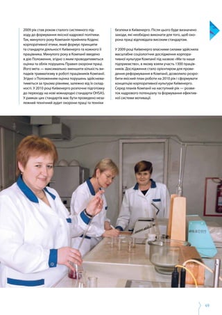 49
2009 рік став роком сталого системного під­
ходу до формування якісної кадрової політики.
Так, минулого року Компанія прийняла Кодекс
корпоративної етики, який формує принципи
та стандарти діяльності Київенерго та кожного її
працівника. Минулого року в Компанії введено
в дію Положення, згідно з яким проводитиметься
оцінка та облік порушень Правил охорони праці.
Його мета — максимально зменшити кількість ви­
падків травматизму в роботі працівників Компанії.
Згідно з Положенням оцінка порушень здійснюва­
тиметься за трьома рівнями, залежно від їх склад­
ності. У 2010 році Київенерго розпочне підготовку
до переходу на нові міжнародні стандарти OHSAS.
У рамках цих стандартів має бути проведено неза­
лежний технічний аудит охорони праці та техніки
безпеки в Київенерго. Після цього буде визначено
заходи, які необхідно виконати для того, щоб охо­
рона праці відповідала високим стандартам.
У 2009 році Київенерго власними силами здійснила
масштабне соціологічне дослідження корпора­
тивної культури Компанії під назвою «Ми та наше
підприємство», в якому взяли участь 1300 праців­
ників. Дослідження стало орієнтиром для прове­
дення реформування в Компанії, дозволило розро­
бити якісний план роботи на 2010 рік і сформувати
концепцію корпоративної культури Київенерго.
Серед планів Компанії на наступний рік — розви­
ток кадрового потенціалу та формування ефектив­
ної системи мотивації.
 