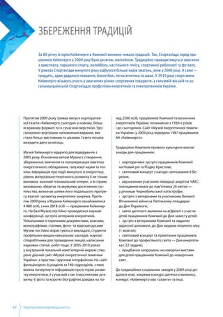 Корпоративна відповідальність52
Протягом 2009 року тривав випуск корпоратив­
ної газети «Київенерго сьогодні» у новому, більш
яскравому форматі та із сучасною версткою. Удо­
сконалено внутрішнє наповнення видання, яке
стало більш змістовним та цікавим. Газета почала
виходити двічі на місяць.
Музей Київенерго відкрито для відвідувачів з
2005 року. Основною метою Музею є створення,
збереження, вивчення та популяризація пам'яток
енергетичного обладнання, галузевої науки та тех­
ніки. Інформація про події минулого в енергетиці,
рівень матеріально-технічного розвитку її не тільки
викликає значний пізнавальний інтерес, а й сприяє
вихованню, зберігає та акумулює досягнення сус­
пільства, визначає шляхи його подальшого прогре­
су взагалі і розвитку енергетики зокрема. Протя­
гом 2009 року з Музеєм Київенерго ознайомилися
4 880 осіб, з них 2818 осіб — працівники Київенер­
го. На базі Музею постійно проводяться наукові
конференції, зустрічі ветеранів-енергетиків.
Унікальними історичними документами, книгами,
монографіями, статями, фото- та відеоресурсами
Музею постійно користуються викладачі, студенти
профільних вищих навчальних закладів, наукові
співробітники для проведення лекцій, написання
наукових статей, робіт тощо. У 2005-2010 роках
у внутрішній локальній комп’ютерній мережі ство­
рено діючий сайт «Музей енергетичної тематики
України» з простим і зручним інтерфейсом. На сайті
функціонують 6 розділів та 146 підрозділів, з яких
можна почерпнути інформацію про історію розви­
тку енергетики, її сучасний стан і перспективи роз­
витку. Є фото та короткі біографічні довідки на по­
над 2500 осіб, працівників Компанії та визначних
енергетиків України, починаючи з 1930-х років
і до сьогодення. Сайт «Музей енергетичної темати­
ки України» у 2009 році відвідали 1987 працівників
АК «Київенерго».
Традиційно Компанія провела культурно-масові
заходи для працівників:
•	 корпоративні зустрічі працівників Компанії
на Новий рік та Різдво Христове;
•	 святковий концерт з нагоди святкування 8 Бе­
резня;
•	 відзначення учасників ліквідації аварії на ЧАЕС,
покладення вінків до пам'ятника 26 квітня —
у річницю Чорнобильської катастрофи;
•	 зустрічі з ветеранами та учасниками Великої
Вітчизняної війни на Лютізькому плацдармі
до Дня Перемоги;
•	 свято дитячого малюнка на асфальті з участю
дітей працівників Компанії до Дня захисту дітей;
•	 зустріч з ветеранами Компанії та надання
адресної допомоги, до Дня людини похилого віку
(1 жовтня);
•	 святковий концерт та привітання працівників
Компанії до професійного свята — Дня енергети­
ка ( 22 грудня);
•	 придбання запрошень на новорічні вистави
для дітей працівників Компанії до новорічних
свят.
До традиційних соціальних заходів у 2009 році до­
далися нові, зокрема конкурс дитячого малюнка,
конкурс «Київенерго має таланти» та інші.
ЗБЕРЕЖЕННЯ ТРАДИЦІЙ
За 80-річну історію Київенерго в Компанії виникло чимало традицій. Так, Спартакіада серед пра-
цівників Київенерго у 2009 році була десятою, ювілейною. Традиційно проводитимуться змагання
з армспорту, гирьового спорту, волейболу, настільного тенісу, спортивної риболовлі та футзалу.
У рамках Спартакіади минулого року відбулося більше видів змагань, аніж у 2008 році. А саме —
тридцять, адже додалося плавання, баскетбол, легка атлетика та шахи. У 2010 році спортсмени
Київенерго візьмуть участь у змаганнях різних спортивних товариств, у галузевій міській та за-
гальноукраїнській Спартакіадах профспілок енергетиків та електротехніків України.
 