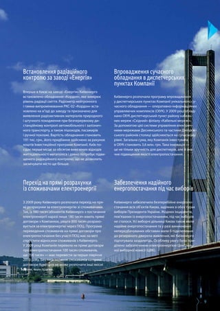 9
Забезпечення надійного
енергопостачання під час виборів
Київенерго забезпечила безперебійне енергопо­
стачання всіх об’єктів Києва, задіяних в обох турах
виборів Президента України. Жодних інцидентів,
пов’язаних із енергопостачанням, під час виборів
не сталося. Усі виборчі дільниці Києва також мали
надійне енергопостачання та у разі виникнення
непередбачуваних обставин мали б підключення
до резервного джерела живлення, які Київенерго
підготувала заздалегідь. Особливу увагу було при­
ділено забезпеченню електроенергією Централь­
ної виборчої комісії (ЦВК).
Впровадження сучасного
обладнання в диспетчерських
пунктах Компанії
Київенерго розпочала програму впровадження
у диспетчерських пунктах Компанії унікального су­
часного обладнання — оперативно-інформаційних
управляючих комплексів (ОІУК). У 2009 році облад­
нано ОІУК диспетчерський пункт району кабель­
них мереж «Східний» філіалу «Кабельні мережі».
За допомогою цієї системи управління електрич­
ними мережами Деснянського та частини Дніпров­
ського районів столиці здійснюється на сучасному
рівні. Загальна сума, яку Компанія інвестувала
в ОІУК становить 3,6 млн. грн. Така інновація —
це не тільки зручність для диспетчерів, але й зна­
чне підвищення якості електропостачання.
Встановлення радіаційного
контролю за заводі «Енергія»
Вперше в Києві на заводі «Енергія» Київенерго
встановлено обладнання «Кордон», яке вимірює
рівень радіації сміття. Радіометр нейтронного
і гамма-випромінювання РКС-02 «Кордон» вста­
новлено на в’їзді до заводу та призначено для
виявлення радіоактивних матеріалів природного
і штучного походження при безперервному ди­
станційному контролі автомобільного і залізнич­
ного транспорту, а також пішоходів, пасажирів
і ручної поклажі. Вартість обладнання становить
191 тис. грн., його придбання здійснено за рахунок
коштів Інвестиційної програми Компанії. Київ по­
сідає перше місце за обсягом вивезених відходів
життєдіяльності мегаполіса і давно потребує підви­
щеного радіаційного контролю, що не дозволить
засмічувати місто ще більше.
Перехід на прямі розрахунки
із споживачами електроенергії
З 2009 року Київенерго розпочала перехід на пря­
мі розрахунки за електроенергію зі споживачами.
Так, із 980 тисяч абонентів Київенерго з постачання
електроенергії наразі лише 180 тисяч мають прямі
договори з Компанією, решта 800 тисяч розрахо­
вується за електроенергію через ГІОЦ. Програма
переведення споживачів на прямі договори про
електропостачання без участі ГІОЦ має на меті
спростити відносини споживачів з Київенерго.
У 2009 році Компанія перевела на прямі договори
про електропостачання 100 тисяч споживачів,
ще 700 тисяч — має перевести за перше півріччя
2010 року. Без переведення споживачів на прямі
договори Компанія не може розпочати інші якісні
зміни, яких прагне.
 