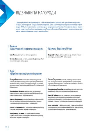 10
Звання
«Заслужений енергетик України»
Іван Ричка, заступник Голови правління
Степан Савченко, начальник служби філіалу «Жит­
лотеплоенерго Київенерго»
Знак
«Відмінник енергетики України»
Василь Дихленко, електрослюсар з ремонту
та обслуговування автоматики і засобів вимірю­
вань електростанцій 6 розряду служби теплової
автоматики і вимірювань філіалу «Теплові мережі
Київенерго»
Володимир Дишлов, заступник начальника
електричного цеху з експлуатації філіалу «Тепло­
електроцентраль №6 Київенерго»
Віктор Драговоз, старший машиніст енергобло­
ків 250/300 МВт котлотурбінного цеху філіалу
«Теплоелектроцентраль №5 Київенерго»
Павло Євтушенко, в.о. головного інженера філіалу
«Теплові розподільчі мережі Київенерго»
Володимир Литвин, заступник начальника
служби ізоляції та захисту від перенапруг філіалу
«Кабельні мережі Київенерго»
Грамота Верховної Ради
Борис Стовбун, головний інженер філіалу «Тепло­
електроцентраль №5 Київенерго»
Петро Потапенко, слюсар з ремонту котельних
та пилопідготовчих цехів 6 розряду районної ко­
тельні «Воскресенка» служби теплоджерел філіалу
«Теплові мережі Київенерго»
Володимир Тригуба, перший заступник директо­
ра філіалу «Житлотеплоенерго Київенерго»
Сергій Чайка, слюсар з ремонту устаткування
котельних та пилопідготовчих цехів 6 розряду
району котелень №6 теплоенергетичного управ­
ління №1 філіалу «Житлотеплоенерго Київенерго»
Іван Ямковий, слюсар 6 розряду з ремонту парога­
зотурбінного устаткування хімічного цеху філіалу
«Теплоелектроцентраль №5 Київенерго»
ВІДЗНАКИ ТА НАГОРОДИ
Серед працівників АК «Київенерго» — багато досвідчених фахівців, які присвятили енергетиці
не один десяток років. Тому цілком справедливо, що їх заслуги відмічено державними органами
влади. 2009 рік також не став винятком: двом представникам Компанії присвоєно звання «Заслу-
жений енергетик України», одному вручено Грамоту Верховної Ради, дев’ять працівників нагоро-
джено знаком «Відмінник енергетики України».
 