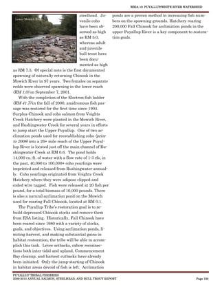 WRIA 10: PUYALLUP/WHITE RIVER WATERSHED


                                        steelhead. Ju-    ponds are a proven method in increasing fish num-
 Lower Mowich River
                                        venile coho       bers on the spawning grounds. Hatchery rearing
                                        have been ob-     200,000 Fall Chinook for acclimation ponds in the
                                        served as high    upper Puyallup River is a key component to restora-
                                        as RM 5.0,        tion goals.
                                        whereas adult
                                        and juvenile
                                        bull trout have
                                        been docu-
                                        mented as high
as RM 7.5. Of special note is the first documented
spawning of naturally returning Chinook in the
Mowich River in 97 years. Two females on separate
redds were observed spawning in the lower reach
(RM 1.0) on September 7, 2001.
    With the completion of the Electron fish ladder
(RM 41.7) in the fall of 2000, anadromous fish pas-
sage was restored for the first time since 1904.
Surplus Chinook and coho salmon from Voights
Creek Hatchery were planted in the Mowich River,
and Rushingwater Creek for several years in efforts
to jump start the Upper Puyallup. One of two ac-
climation ponds used for reestablishing coho (prior
to 2008) into a 26+ mile reach of the Upper Puyal-
lup River is located just off the main channel of Ru-
shingwater Creek at RM 0.6. The pond holds
14,000 cu. ft. of water with a flow rate of 1-3 cfs, in
the past, 40,000 to 100,000+ coho yearlings were
imprinted and released from Rushingwater annual-
ly. Coho yearlings originated from Voights Creek
Hatchery where they were adipose clipped and
coded wire tagged. Fish were released at 20 fish per
pound, for a total biomass of 10,000 pounds. There
is also a natural acclimation pond on the Mowich
used for rearing Fall Chinook, located at RM 0.1.
    The Puyallup Tribe’s restoration goal is to re-
build depressed Chinook stocks and remove them
from ESA listing. Historically, Fall Chinook have
been reared since 1980 with a variety of stocks,
goals, and objectives. Using acclimation ponds, li-
miting harvest, and making substantial gains in
habitat restoration, the tribe will be able to accom-
plish this task. Levee setbacks, oxbow reconnec-
tions both inter tidal and upland, Commencement
Bay cleanup, and harvest cutbacks have already
been initiated. Only the jump-starting of Chinook
in habitat areas devoid of fish is left. Acclimation
PUYALLUP TRIBAL FISHERIES
2009-2010 ANNUAL SALMON, STEELHEAD, AND BULL TROUT REPORT                                             Page 100
 