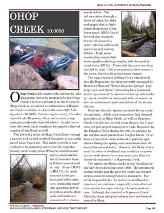 WRIA 10: PUYALLUP/WHITE RIVER WATERSHED


                                                        woody debris. The

OHOP                                                    nel meanders through a
                                                        forest of cedar, fir, alder
                                                        and maple that is fairly

CREEK 10.0600                                           dense along much of the
                                                        lower reach (RM 6.5 to 8).
                                                        Several side channels
                                                        branch off along this
                                                        reach, offering additional
                                                        spawning and rearing
                                                        habitat. High water
                                                        events often reestablish
                                                        some significantly long complex side channels lo-
                                                        cated above RM 0.4. These side channels are often
                                                        utilized by coho. Cattle occasionally have access to
                                                        the creek, but they have had minor impact.
                                                           The upper reaches of Ohop Creek extend well
                                                        into the Kapowsin tree farm currently managed by
                                                        Hancock (Hancock Timber Resource Group). Log-
                                                        ging roads and timber harvesting have impacted


O
        hop Creek is the main feeder stream to Lake several portions of the stream including; sedimenta-
        Kapowsin; not to be mistaken for the Ohop ry inputs, windthrow, increased solar exposure, as
        Creek which is a tributary to the Nisqually. well as confinement and constriction of the stream
Ohop Creek is considered a continuation of Kapow- channel.
sin Creek; therefore, it shares the same WRIA de-          Coho are the only species surveyed for on a con-
signation (10.0600). Continuing for nearly 8.5 miles sistent basis. Adult coho escapement has dropped
beyond Lake Kapowsin, the creek currently sup-          precipitously in Ohop Creek; as well as Kapowsin
ports primarily coho (top left photo). In addition to   Creek over the last several years despite the 5 year
coho, the creek likely continues to support a limited coho net-pen project employed in Lake Kapowsin by
number of steelhead as well.                            the Puyallup Tribe during the 90’s, in addition to
   The lower 0.2 miles of Ohop Creek flows through the surplus adult plants from Voights Creek. Steel-
a narrow and incised wetland boundary at the south head surveys have been reduced to periodic spot
end of Lake Kapowsin. This initial stretch is non-      checks during the spring since none have been ob-
conductive to spawning and is heavily vegetated         served for several years. However, it’s likely that a
(mostly reed canary grass [Phalaris arundinacea]),      small number of steelhead may continue to spawn
                               and is commonly the      in the creek above the survey area since they are
                               site of recurrent beav- observed consistently in Kapowsin Creek.
                               er (Castor canadensis)      The winter steelhead stocks in the Puyallup ba-
                               activity. From RM 6.5 sin have been declining since 1990. The precipitous
                               to RM 7.0, the creek     decline within just the past few years has created
                               assumes a low gra-       serious concern among fisheries managers. Fac-
                               dient pool-riffle struc- tor(s) responsible for the decline in steelhead es-
                               ture; containing excel- capement are unknown, especially when other sal-
                               lent spawning gravel,    mon species are experiencing relatively good suc-
                               as well as several deep cess. Although documented in Kapowsin Creek,
                               pools and moderate       Chinook, chum and pink salmon have not been ob-
                               amounts of in-stream     served in Ohop.
PUYALLUP TRIBAL FISHERIES
2009-2010 ANNUAL SALMON, STEELHEAD, AND BULL TROUT REPORT                                             Page 106
 