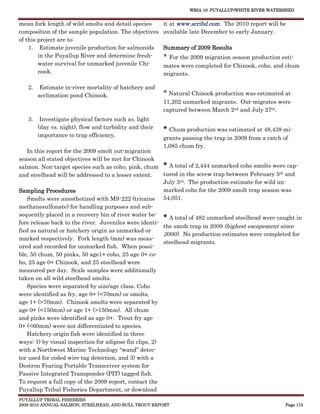 WRIA 10: PUYALLUP/WHITE RIVER WATERSHED


mean fork length of wild smolts and detail species      it at www.scribd.com. The 2010 report will be
composition of the sample population. The objectives    available late December to early January.
of this project are to:
    1. Estimate juvenile production for salmonids       Summary of 2009 Results
        in the Puyallup River and determine fresh-      * For the 2009 migration season production esti-
        water survival for unmarked juvenile Chi-       mates were completed for Chinook, coho, and chum
        nook.                                           migrants.

   2.    Estimate in-river mortality of hatchery and
        acclimation pond Chinook.                       * Natural Chinook production was estimated at
                                                        11,202 unmarked migrants. Out-migrates were
                                                        captured between March 2nd and July 27th.
   3.    Investigate physical factors such as, light
        (day vs. night), flow and turbidity and their   * Chum production was estimated at 48,438 mi-
        importance to trap efficiency.
                                                        grants passing the trap in 2009 from a catch of
                                                        1,085 chum fry.
   In this report for the 2009 smolt out-migration
season all stated objectives will be met for Chinook
salmon. Non-target species such as coho, pink, chum * A total of 2,444 unmarked coho smolts were cap-
and steelhead will be addressed to a lesser extent.  tured in the screw trap between February 5th and
                                                     July 3rd. The production estimate for wild un-
Sampling Procedures                                  marked coho for the 2009 smolt trap season was
   Smolts were anesthetized with MS-222 (tricaine 54,051.
methanesulfonate) for handling purposes and sub-
sequently placed in a recovery bin of river water be-
                                                        * A total of 482 unmarked steelhead were caught in
fore release back to the river. Juveniles were identi-
                                                        the smolt trap in 2009 (highest escapement since
fied as natural or hatchery origin as unmarked or
                                                        2000). No production estimates were completed for
marked respectively. Fork length (mm) was meas-
                                                        steelhead migrants.
ured and recorded for unmarked fish. When possi-
ble, 50 chum, 50 pinks, 50 age1+ coho, 25 age 0+ co-
ho, 25 age 0+ Chinook, and 25 steelhead were
measured per day. Scale samples were additionally
taken on all wild steelhead smolts.
   Species were separated by size/age class. Coho
were identified as fry, age 0+ (<70mm) or smolts,
age 1+ (>70mm). Chinook smolts were separated by
age 0+ (<150mm) or age 1+ (>150mm). All chum
and pinks were identified as age 0+. Trout fry age
0+ (<60mm) were not differentiated to species.
   Hatchery origin fish were identified in three
ways: 1) by visual inspection for adipose fin clips, 2)
with a Northwest Marine Technology “wand” detec-
tor used for coded wire tag detection, and 3) with a
Destron Fearing Portable Transceiver system for
Passive Integrated Transponder (PIT) tagged fish.
To request a full copy of the 2009 report, contact the
Puyallup Tribal Fisheries Department, or download
PUYALLUP TRIBAL FISHERIES
2009-2010 ANNUAL SALMON, STEELHEAD, AND BULL TROUT REPORT                                             Page 115
 