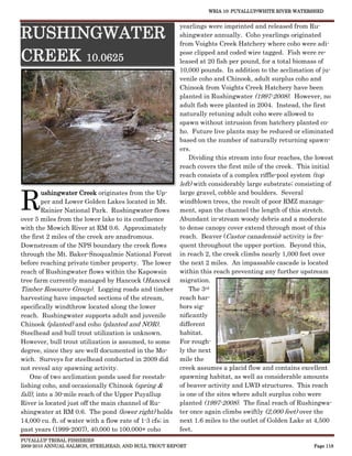 WRIA 10: PUYALLUP/WHITE RIVER WATERSHED


                                                          yearlings were imprinted and released from Ru-
RUSHINGWATER                                              shingwater annually. Coho yearlings originated
                                                          from Voights Creek Hatchery where coho were adi-

CREEK 10.0625                                             pose clipped and coded wire tagged. Fish were re-
                                                          leased at 20 fish per pound, for a total biomass of
                                                          10,000 pounds. In addition to the acclimation of ju-
                                                          venile coho and Chinook, adult surplus coho and
                                                          Chinook from Voights Creek Hatchery have been
                                                          planted in Rushingwater (1997-2008). However, no
                                                          adult fish were planted in 2004. Instead, the first
                                                          naturally retuning adult coho were allowed to
                                                          spawn without intrusion from hatchery planted co-
                                                          ho. Future live plants may be reduced or eliminated
                                                          based on the number of naturally returning spawn-
                                                          ers.
                                                              Dividing this stream into four reaches, the lowest
                                                          reach covers the first mile of the creek. This initial
                                                          reach consists of a complex riffle-pool system (top
                                                          left) with considerably large substrate; consisting of


R
         ushingwater Creek originates from the Up-        large gravel, cobble and boulders. Several
         per and Lower Golden Lakes located in Mt.        windblown trees, the result of poor RMZ manage-
         Rainier National Park. Rushingwater flows        ment, span the channel the length of this stretch.
over 5 miles from the lower lake to its confluence        Abundant in-stream woody debris and a moderate
with the Mowich River at RM 0.6. Approximately            to dense canopy cover extend through most of this
the first 2 miles of the creek are anadromous.            reach. Beaver (Castor canadensis) activity is fre-
Downstream of the NPS boundary the creek flows            quent throughout the upper portion. Beyond this,
through the Mt. Baker-Snoqualmie National Forest          in reach 2, the creek climbs nearly 1,000 feet over
before reaching private timber property. The lower        the next 2 miles. An impassable cascade is located
reach of Rushingwater flows within the Kapowsin           within this reach preventing any further upstream
tree farm currently managed by Hancock (Hancock           migration.
Timber Resource Group). Logging roads and timber              The 3rd
harvesting have impacted sections of the stream,          reach har-
specifically windthrow located along the lower            bors sig-
reach. Rushingwater supports adult and juvenile           nificantly
Chinook (planted) and coho (planted and NOR).             different
Steelhead and bull trout utilization is unknown.          habitat.
However, bull trout utilization is assumed, to some       For rough-
degree, since they are well documented in the Mo-         ly the next
wich. Surveys for steelhead conducted in 2009 did         mile the
not reveal any spawning activity.                         creek assumes a placid flow and contains excellent
    One of two acclimation ponds used for reestab-        spawning habitat, as well as considerable amounts
lishing coho, and occasionally Chinook (spring &          of beaver activity and LWD structures. This reach
fall), into a 30-mile reach of the Upper Puyallup         is one of the sites where adult surplus coho were
River is located just off the main channel of Ru-         planted (1997-2008). The final reach of Rushingwa-
shingwater at RM 0.6. The pond (lower right) holds        ter once again climbs swiftly (2,000 feet) over the
14,000 cu. ft. of water with a flow rate of 1-3 cfs; in   next 1.6 miles to the outlet of Golden Lake at 4,500
past years (1999-2007), 40,000 to 100,000+ coho           feet.
PUYALLUP TRIBAL FISHERIES
2009-2010 ANNUAL SALMON, STEELHEAD, AND BULL TROUT REPORT                                                Page 118
 