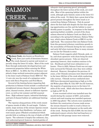 WRIA 10: PUYALLUP/WHITE RIVER WATERSHED


                                                      adequate sized spawning gravel, principally

SALMON                                                throughout the lower section of the creek, are avail-
                                                      able. Most of the spawning habitat within the
                                                      creek, although quite limited, exists in the lower 0.5

CREEK 10.0035                                         miles of the creek. It’s likely that a great deal of the
                                                      gravel present throughout the lower reach is re-
                                                      cruited from Salmon Tributary. Fish do ascend
                                                      above the first half mile despite the fact that spawn-
                                                      ing opportunities are few and the habitat is consi-
                                                      derably poorer in quality. In response to the limited
                                                      spawning habitat available, several of the chum
                                                      salmon observed in Salmon Creek are likely to be
                                                      ascending to the spring fed tributary, Salmon Tribu-
                                                      tary, which enters Salmon Creek at RM 0.5 on the
                                                      right bank. The consistent flow into Salmon Creek
                                                      from this perennial tributary contributes greatly to
                                                      the accessibility of Chinook during the late summer
                                                      and early fall when instream flows in many streams
                                                      are too low for Chinook to enter.
                                                          Salmon Creek supports adult Chinook, pink, co-


S
       almon Creek, also known as Strawberry          ho, and chum spawners; with chum being the most
       Creek, flows just north of downtown Sumner. abundant species present. Coho are observed
       The creek channel is narrow and incised, es-   spawning; however, their numbers continue to be
pecially along the lower 0.5 miles. Most of the creek low. Steelhead and bull trout utilization is un-
flows through moderately developed private and        known. Prior to 2005, Salmon Creek was not regu-
commercial properties before entering the White       larly surveyed for Chinook since they were seldom
River at RM 2.1. In 2004, the City of Sumner com-     observed. However, throughout the previous 10
pleted a large wetland restoration project adjacent   years, a few Chinook carcasses were observed with-
to the lower reach of Salmon Creek (RM 0.4). The      in the lower 300 feet of the creek while conducting
11 acre site was the result of a mitigation settle-   coho surveys. Chinook surveys conducted since
ment with Davis Properties and Fred Myers.            2005 have documented spawning as high as to the
    Several of the limiting factors impacting fish    old Weber plant (Elm St. E & 160th Ave E); however,
production in Salmon Creek include; a confined and the majority of spawning occurs in the lower 0.5
straightened stream channel, disconnected flood-      miles of the creek. Adult coho have been observed
plain, channel erosion, absent or deficient riparian  as high as 60th St. E.
cover, as well as low summer and fall seasonal            A new oversized culvert was installed near the
flows. High sediment inputs, industrial discharge,    mouth during the summer of 2007, and another
and lack of channel habitat are additional limiting   culvert and road crossing was installed upstream
factors.                                              in 2009 (top photo). The culverts were installed to
    The riparian along portions of the creek consist  facilitate the construction of access roads across
of sparse stands of alder, fir and maple. Unfortu-    the stream channel in order to reach a future in-
nately, large sections of the stream riparian consist dustrial warehouse development on the north side
of nothing other than blackberry, turf grass, and     of the creek. During the fall of 2008, the two lower
reed canary grass (Phalaris arundinacea) which        undersized cement culverts that had long been re-
provide little or nothing in the way of shade or LWD sponsible for fish passage issues were removed.
inputs. The substrate is largely fine sediment, clay,
and undersized gravel; however, limited patches of
PUYALLUP TRIBAL FISHERIES
2009-2010 ANNUAL SALMON, STEELHEAD, AND BULL TROUT REPORT                                              Page 120
 