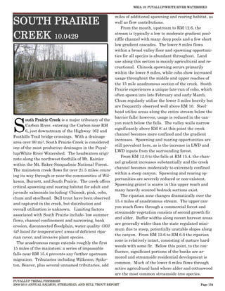WRIA 10: PUYALLUP/WHITE RIVER WATERSHED


                                                       miles of additional spawning and rearing habitat, as
SOUTH PRAIRIE                                          well as flow contributions.
                                                           From the mouth, upstream to RM 12.6, the

CREEK 10.0429                                          stream is typically a low to moderate gradient pool-
                                                       riffle channel with many deep pools and a few short
                                                       low gradient cascades. The lower 8 miles flows
                                                       within a broad valley floor and spawning opportuni-
                                                       ties for all species is abundant throughout. Land
                                                       use along this section is mainly agricultural and re-
                                                       creational. Chinook spawning occurs primarily
                                                       within the lower 8 miles, while coho show increased
                                                       usage throughout the middle and upper reaches of
                                                       the 15 mile anadromous section of the creek. South
                                                       Prairie experiences a unique late-run of coho, which
                                                       often spawn into late February and early March.
                                                       Chum regularly utilize the lower 3 miles heavily but
                                                       are frequently observed well above RM 10. Steel-
                                                       head utilize areas along the entire stream below the



S
                                                       barrier falls; however, usage is reduced in the can-
        outh Prairie Creek is a major tributary of the
                                                       yon reach below the falls. The valley walls narrow
        Carbon River, entering the Carbon near RM
                                                       significantly above RM 8; at this point the creek
        6, just downstream of the Highway 162 and
                                                       channel becomes more confined and the gradient
Foothills Trail bridge crossings. With a drainage
                                                       increases. Spawning and rearing opportunities are
area over 90 mi2, South Prairie Creek is considered
                                                       still prevalent here, as is the increase in LWD and
one of the most productive drainages in the Puyal-
                                                       LWD inputs from the surrounding forest.
lup/White River Watershed. The headwaters origi-
                                                           From RM 12.6 to the falls at RM 15.4, the chan-
nate along the northwest foothills of Mt. Rainier
                                                       nel gradient increases substantially and the creek
within the Mt. Baker-Snoqualmie National Forest.
                                                       channel becomes moderately to extremely confined
The mainstem creek flows for over 21.5 miles; cours-
                                                       within a steep canyon. Spawning and rearing op-
ing its way through or near the communities of Wil-
                                                       portunities are severely reduced or non-existent.
keson, Burnett, and South Prairie. The creek offers
                                                       Spawning gravel is scarce in this upper reach and
critical spawning and rearing habitat for adult and
                                                       many heavily scoured bedrock sections exist.
juvenile salmonids including; Chinook, pink, coho,
                                                           The riparian zone changes dramatically over the
chum and steelhead. Bull trout have been observed
                                                       15.4 miles of anadromous stream. The upper can-
and captured in the creek, but distribution and
                                                       yon reach flows through a commercial forest and
overall utilization is unknown. Limiting factors
                                                       streamside vegetation consists of second growth fir
associated with South Prairie include; low summer
                                                       and alder. Buffer widths along recent harvest areas
flows, channel confinement and narrowing, bank
                                                       are generally wider than the state regulated mini-
erosion, disconnected floodplain, water quality (303
                                                       mum due to steep, potentially unstable slopes along
(d) listed for temperature), areas of deficient ripa-
                                                       the canyon. From RM 12.6 to RM 6.0 the riparian
rian cover, and invasive plant species.
                                                       zone is relatively intact, consisting of mature hard-
  The anadromous range extends roughly the first
                                                       woods with some fir. Below this point, to the con-
15 miles of the mainstem; a series of impassable
                                                       fluence, significant portions of the banks are ar-
falls near RM 15.4 prevents any further upstream
                                                       mored and streamside residential development is
migration. Tributaries including Wilkeson, Spike-
                                                       common. Much of the lower 6 miles flows through
ton, Beaver, plus several unnamed tributaries, add
                                                       active agricultural land where alder and cottonwood
                                                       are the most common streamside tree species.
PUYALLUP TRIBAL FISHERIES
2009-2010 ANNUAL SALMON, STEELHEAD, AND BULL TROUT REPORT                                            Page 134
 