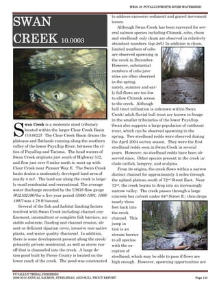 WRIA 10: PUYALLUP/WHITE RIVER WATERSHED


                                                      to address excessive sediment and gravel movement

SWAN                                                  issues.
                                                          Although Swan Creek has been surveyed for sev-
                                                      eral salmon species including Chinook, coho, chum

CREEK 10.0003                                         and steelhead; only chum are observed in relatively
                                                      abundant numbers (top left). In addition to chum,
                                                      limited numbers of coho
                                                      are observed spawning in
                                                      the creek in December.
                                                      However, substantial
                                                      numbers of coho juve-
                                                      niles are often observed
                                                      in the spring.
                                                      nately, summer and ear-
                                                      ly fall flows are too low
                                                      to allow Chinook access
                                                      to the creek. Although
                                                      bull trout utilization is unknown within Swan
                                                      Creek; adult fluvial bull trout are known to forage
                                                      in the smaller tributaries of the lower Puyallup.


S
        wan Creek is a moderate sized tributary       Swan also supports a large population of cutthroat
        located within the larger Clear Creek Basin   trout, which can be observed spawning in the
        (10.0022). The Clear Creek Basin drains the spring. Two steelhead redds were observed during
plateaus and flatlands running along the southern     the April 2004 survey season. They were the first
valley of the lower Puyallup River, between the ci-   steelhead redds seen in Swan Creek in several
ties of Puyallup and Tacoma. The head waters of       years. However, no steelhead redds have been ob-
Swan Creek originate just south of Highway 512,       served since. Other species present in the creek in-
and flow just over 6 miles north to meet up with      clude catfish, lamprey, and sculpins.
Clear Creek near Pioneer Way E. The Swan Creek            From its origins, the creek flows within a narrow
basin drains a moderately developed land area of      distinct channel for approximately 3 miles through
nearly 4 mi2. The land use along the creek is large- the upland plateau south of 72nd Street East. Near
ly rural residential and recreational. The average    72nd, the creek begins to drop into an increasingly
water discharge recorded by the USGS flow gauge       narrow valley. The creek passes through a large
(#12102190) for a five year period (1990-1991, 1995- concrete box culvert under 64th Street E.; then drops
1997) was 4.78 ft3/second.                            nearly three
    Several of the fish and habitat limiting factors  feet back into
involved with Swan Creek including; channel con-      the creek
finement, intermittent or complete fish barriers, un- channel. This
stable substrate, flooding and channel erosion, ab-   jump in
sent or deficient riparian cover, invasive non-native tion is an
plants, and water quality (bacteria). In addition,    stream barrier
there is some development present along the creek; to all species;
primarily private residential, as well as storm run-  with the ex-
off that is channeled into the creek. A large de-     ception of
tion pond built by Pierce County is located on the    steelhead, which may be able to pass if flows are
lower reach of the creek. The pond was constructed high enough. However, spawning opportunities are


PUYALLUP TRIBAL FISHERIES
2009-2010 ANNUAL SALMON, STEELHEAD, AND BULL TROUT REPORT                                           Page 143
 