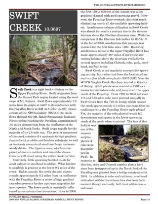 WRIA 10: PUYALLUP/WHITE RIVER WATERSHED


                                                      the first 450 to 600 feet of the stream was a low

SWIFT                                                 gradient channel with good spawning gravel. How-
                                                      ever, the Puyallup River overtook this short reach,
                                                      eliminating nearly all the available spawning habi-

CREEK 10.0697                                         tat. Anadromous salmon utilization in Swift Creek
                                                      was absent for nearly a century due to the streams
                                                      location above the Electron diversion dam. With the
                                                      completion of the Electron fish ladder (@ RM 41.7)
                                                      in the fall of 2000, anadromous fish passage was
                                                      restored for the first time since 1904. Restoring
                                                      anadromous access to the upper Puyallup River has
                                                      made approximately 26+ miles of spawning and
                                                      rearing habitat above the diversion available for
                                                      several species including Chinook, coho, pink, steel-
                                                      head, and bull trout.
                                                          Swift Creek is not regularly surveyed for spawn-
                                                      ing activity, but rather had been the location of an-
                                                      nual surplus adult coho plants (1997-2003) from the
                                                      WDFW Voights Creek Hatchery located in the city
                                                      of Orting. Adult plants were started in 1997 as a


S
       wift Creek is a right bank tributary to the    means to reintroduce coho and jump-start the upper
       Upper Puyallup River. Swift originates from reach of the Puyallup. From 1997 to 2003, between
       the Sunset Park region located along the west 116 and 513 adult coho were planted annually in
slope of Mt. Rainier. Swift flows approximately 2.8 Swift Creek from the 710 rd. bridge which crosses
miles from its origin at 5400’ to its confluence with the creek approximately 0.3 miles upstream from its
the Puyallup River at RM 46.8 (elev. 2180’). Down- confluence with the Puyallup (lower right photo).
stream of the NPS boundary (RM 2.6) the creek         Yet, the majority of the coho planted would fall
flows through the Mt. Baker-Snoqualmie National       downstream and spawn in the lower spawning
Forest before reaching the Puyallup, approximately reach of the creek when it existed. The loss of this
.85 miles downstream from the confluence of the       habitat was
North and South Forks. Swift drops rapidly for the one of the
majority of its 2.8 mile run. The greater component reasons
of the creek consists of a moderate to high gradient  surplus
channel with a cobble and boulder substrate; as well plants of
as moderate amounts of small and large instream       coho were
woody debris. The riparian zone, which is com-        discontin-
prised of mature conifers and mixed deciduous         ued in
trees, is well intact along the entire creek corridor Swift. In
    Currently, little spawning habitat exists for     response to
adult salmon or steelhead to utilize. What habitat    this loss, coho and Chinook surplus plants have
is available is present in the lower 0.2 miles of the since been transported up to the North Fork of the
creek. Unfortunately, the creek channel climbs        Puyallup and planted from a bridge constructed in
steeply approximately 0.2 miles from its confluence 2004. In addition to coho and cutthroat, steelhead
with the Puyallup River; a series of high gradient    utilization within this stream has also been docu-
cascades prevents further upstream migration for      mented; though currently, bull trout utilization is
most species. The lower creek is repeatedly influ-    unknown.
enced by mainstem river incursions. Prior to 2006,
PUYALLUP TRIBAL FISHERIES
2009-2010 ANNUAL SALMON, STEELHEAD, AND BULL TROUT REPORT                                           Page 147
 
