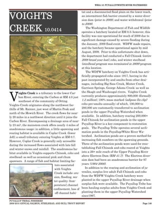 WRIA 10: PUYALLUP/WHITE RIVER WATERSHED


                                                            tat and a disconnected flood plain on the lower reach,

VOIGHTS                                                     an intermittent fish barrier created by a water diver-
                                                            sion dam (prior to 2009), and water withdrawal (prior
                                                            to 2009).

CREEK 10.0414                                                   The Washington Department of Fish and Wildlife
                                                            operates a hatchery located at RM 0.5; however, this
                                                            facility was non-operational for much of 2009 due to
                                                            significant damage caused by severe flooding during
                                                            the January, 2009 flood event. WDFW made repairs,
                                                            and the hatchery became operational again by mid
                                                            August, 2009. Prior to this unfortunate shut down,
                                                            the department had conducted a Fall Chinook (entire
                                                            2008 brood year lost), coho, and winter steelhead
                                                            (steelhead program was terminated in 2009) program
                                                            at this location.
                                                                The WDFW hatchery on Voights Creek has arti-
                                                            ficially propagated coho since 1917, having in the
                                                            past incorporated fry and smolts from other drai-
                                                            nages, including Big Soos Creek, Minter Creek,
                                                            Garrison Springs, George Adams Creek; as well as



V
         oights Creek is a tributary to the lower Car-      the Skagit and Washougal rivers. Voights Creek
         bon River, entering the Carbon at RM 4.0 just      currently produces approximately 800,000 (formally
         southeast of the community of Orting.              1.2 million), 100% mass marked (adipose fin clip)
Voights Creek originates along the northwest foo-           coho pre-smolts annually; of which, 100,000 to
thills of Mt. Rainier, just west of Martin Peak and         200,000 are customarily transferred to acclimation
north of the Mowich River. The creek flows for near-        ponds in the upper Puyallup Watershed when
ly 20 miles in a northwest direction until it joins the     available. In addition, hatchery rearing 200,000+
Carbon River. Encompassing a drainage area of near-         Fall Chinook for acclimation ponds in the upper
ly 23 mi2, the mainstem creek offers nearly 4 miles of      Puyallup River is a key component to restoration
anadromous usage; in addition, a little spawning and        goals. The Puyallup Tribe operates several accli-
rearing habitat is available in Coplar Creek (lower         mation ponds in the Puyallup/White River Wa-
left), a small tributary entering Voights at RM 0.7.        tershed. Acclimation ponds are a proven method for
However, Coplar Creek is generally only accessible          increasing fish numbers on the spawning grounds.
during the increased flows associated with late fall        Three of the acclimation ponds were used for rees-
and winter snows and rainfall. The anadromous ha-           tablishing Fall Chinook and coho reared at Voights
bitat available in Voights supports Chinook, coho and       into a 26+ mile reach of the Upper Puyallup River
steelhead; as well as occasional pink and chum              above Electron Dam (RM 41.7). The Electron diver-
spawners. A range of fish and habitat limiting fac-         sion dam had been an anadromous barrier for 97
                                      tors associated       years (1904-2000).
                                      with Voights             In addition to the rearing and acclimation of ju-
                                      Creek include; ero-   veniles, surplus live adult Fall Chinook and coho
                                     sion, flooding, wa-    from the WDFW Voights Creek hatchery were
                                     ter quality (tem-      planted in the upper Puyallup River drainage when
                                     perature), channel     surplus fish were available. The Puyallup Tribe has
                                     confinement, loss of   been hauling surplus adults from Voights Creek and
                                      off channel habi-     planting them in the upper Puyallup Watershed
                                                            since1997.
PUYALLUP TRIBAL FISHERIES
2009-2010 ANNUAL SALMON, STEELHEAD, AND BULL TROUT REPORT                                                  Page 148
 
