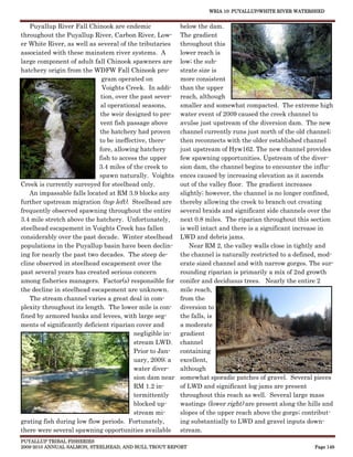 WRIA 10: PUYALLUP/WHITE RIVER WATERSHED


    Puyallup River Fall Chinook are endemic                below the dam.
throughout the Puyallup River, Carbon River, Low-          The gradient
er White River, as well as several of the tributaries      throughout this
associated with these mainstem river systems. A            lower reach is
large component of adult fall Chinook spawners are         low; the sub-
hatchery origin from the WDFW Fall Chinook pro-            strate size is
                              gram operated on             more consistent
                              Voights Creek. In addi-      than the upper
                              tion, over the past sever-   reach, although
                              al operational seasons,      smaller and somewhat compacted. The extreme high
                             the weir designed to pre-     water event of 2009 caused the creek channel to
                             vent fish passage above       avulse just upstream of the diversion dam. The new
                             the hatchery had proven       channel currently runs just north of the old channel;
                             to be ineffective, there-     then reconnects with the older established channel
                             fore, allowing hatchery       just upstream of Hyw162. The new channel provides
                             fish to access the upper      few spawning opportunities. Upstream of the diver-
                             3.4 miles of the creek to     sion dam, the channel begins to encounter the influ-
                             spawn naturally. Voights      ences caused by increasing elevation as it ascends
Creek is currently surveyed for steelhead only.            out of the valley floor. The gradient increases
   An impassable falls located at RM 3.9 blocks any        slightly; however, the channel is no longer confined,
further upstream migration (top left). Steelhead are       thereby allowing the creek to branch out creating
frequently observed spawning throughout the entire         several braids and significant side channels over the
3.4 mile stretch above the hatchery. Unfortunately,        next 0.8 miles. The riparian throughout this section
steelhead escapement in Voights Creek has fallen           is well intact and there is a significant increase in
considerably over the past decade. Winter steelhead        LWD and debris jams.
populations in the Puyallup basin have been declin-            Near RM 2, the valley walls close in tightly and
ing for nearly the past two decades. The steep de-         the channel is naturally restricted to a defined, mod-
cline observed in steelhead escapement over the            erate sized channel and with narrow gorges. The sur-
past several years has created serious concern             rounding riparian is primarily a mix of 2nd growth
among fisheries managers. Factor(s) responsible for        conifer and deciduous trees. Nearly the entire 2
the decline in steelhead escapement are unknown.           mile reach,
    The stream channel varies a great deal in com-         from the
plexity throughout its length. The lower mile is con-      diversion to
fined by armored banks and levees, with large seg-         the falls, is
ments of significantly deficient riparian cover and        a moderate
                                          negligible in-   gradient
                                          stream LWD.      channel
                                          Prior to Jan-    containing
                                          uary, 2009; a    excellent,
                                          water diver-     although
                                          sion dam near    somewhat sporadic patches of gravel. Several pieces
                                          RM 1.2 in-       of LWD and significant log jams are present
                                          termittently     throughout this reach as well. Several large mass
                                          blocked up-      wastings (lower right) are present along the hills and
                                          stream mi-       slopes of the upper reach above the gorge; contribut-
grating fish during low flow periods. Fortunately,         ing substantially to LWD and gravel inputs down-
there were several spawning opportunities available        stream.
PUYALLUP TRIBAL FISHERIES
2009-2010 ANNUAL SALMON, STEELHEAD, AND BULL TROUT REPORT                                                 Page 149
 