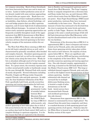WRIA 10: PUYALLUP/WHITE RIVER WATERSHED


ber company ownership. Much of these forestlands          dam in Buckley and transported upstream and re-
have been harvested at least once and in many cas-        leased above Mud Mountain. The Corps’ trapping
es twice. Lands in timber production areas are of-        facility is uniquely integrated into a diversion dam
ten densely roaded with some sections approaching         and flume intake that was, up until January 2004,
six lineal miles per square mile. Roads have con-         used to divert water from the White River to gener-
tributed to many of their trademark problems such         ate power. Since Puget Sound Energy (PSE) ceased
as landslides, slope failures, altered hydrology, cul-    power production, instream flows have increased
vert and bridge projects that can effect upstream         considerably in the lower river. Thus far, some
migration, and of course high levels if sedimentation     measure of water has continued to be diverted from
within effected drainages. In contrast to the head-       the river to maintain the water levels and water
waters reach, mainstem spawning opportunities are         quality in Lake Tapps. However, the effect on fish
frequently available throughout much of the upper         passage is the same; a small percentage of fish will
mainstem from RM 55 downstream to Mud Moun-               fall back downstream below Mud Mountain; utiliz-
tain dam at RM 29.5. Chinook, coho and pink sal-          ing this disenfranchised reach of the river between
mon have all been observed spawning in the lower          the two facilities.
velocity margins of the mainstem within this sec-             Downstream of the diversion dam at RM 24.3; to
tion.                                                     approximately RM 11, there is frequent and concen-
    The West Fork White River entering at RM 49.2         trated use by Chinook, pink, coho and steelhead.
on the left bank is glacially driven as well, and is      Some chum spawning activity takes place within
characterized by generally unconfined, often braided      this reach as well; however, the majority of chum
and complex channels. Abundant spawning gravels           spawn below RM 15. There are significant side
are present in pool tail, as well as the margins and      channels, as well as LWD and log jams contributing
low velocity areas along the lower river. Woody de-       to the complexity of the lower River. This reach
bris is abundant although much of it has been depo-       provides numerous spawning and rearing opportun-
sited too high to interact with the regular seasonal      ities. One side channel complex, approximately a
flows. To a great extent, the overstory riparian zone     mile long, is located on the left bank directly below
is either second growth conifer or hardwoods; except      the Shaker Church access (RM 14.5). This long es-
for the zone through Mt. National Park with consist       tablished channel supports Chinook, pink and coho,
of mostly old growth. Several tributaries including       as well as the highest recent documentation of chum
Pinochle, Cripple and Wrong creeks; frequently            salmon spawning. Another          The lower White River
support Chinook, coho and pink spawners. In addi-         substantial side channel not
tion, the clear headwater tributaries of the West         surveyed due to multiple
Fork; specifically Lodi Creek, provide several key        debris jams blocking access,
spawning and rearing opportunities for bull trout.        is located a couple of miles
                                       There are ap-      downstream on the left
                                   proximately 5 miles    bank. Aerial surveys have
                                   of suitable habitat    documented both Chinook
                                   between Mud            and steelhead spawning in
                                   Mountain Dam and       this side channel.
                                   the USACE Buck-            Downstream from approximately RM 11, the
                                   ley trap at RM 24.3;   channel is constrained by levees (right photo). The
                                   unfortunately, only    channel from this point loses complexity and there
modest spawning at best takes place due to lack of        is a marked decrease in both spawning gravel and
fish access between the two sites. Mud Mountain is        spawning activity of all species. Fisheries data for
an earthen dam built for flood control (left), and is a   the White River is located in appendix D, and in the
complete blockage to upstream migration. It is for        Buckley section of this report.
this reason that fish are captured at the diversion
PUYALLUP TRIBAL FISHERIES
2009-2010 ANNUAL SALMON, STEELHEAD, AND BULL TROUT REPORT                                                 Page 152
 
