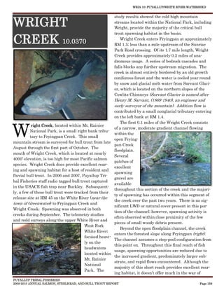 WRIA 10: PUYALLUP/WHITE RIVER WATERSHED


                                                       study results showed the cold high mountain

WRIGHT                                                 streams located within the National Park, including
                                                       Wright, provide the majority of the critical bull
                                                       trout spawning habitat in the basin.

CREEK 10.0370                                              Wright Creek enters Fryingpan at approximately
                                                       RM 1.5; less than a mile upstream of the Sunrise
                                                       Park Road crossing. Of its 1.7 mile length, Wright
                                                       Creek provides approximately 0.2 miles of ana-
                                                       dromous usage. A series of bedrock cascades and
                                                       falls blocks any further upstream migration. The
                                                       creek is almost entirely bordered by an old growth
                                                       coniferous forest and the water is cooled year round
                                                       by snow and glacial melt water from Sarvant Glaci-
                                                       er, which is located on the northern slopes of the
                                                       Cowlitz Chimneys (Sarvant Glacier is named after
                                                       Henry M. Sarvant, (1869-1940), an engineer and
                                                       early surveyor of the mountain). Addition flow is
                                                       contributed by a small nonglacial tributary entering
                                                       on the left bank at RM 1.4.



W
                                                          The first 0.1 miles of the Wright Creek consists
           right Creek, located within Mt. Rainier
                                                       of a narrow, moderate gradient channel flowing
          National Park, is a small right bank tribu-
                                                       within the
          tary to Fryingpan Creek. This small
                                                       open Frying-
mountain stream is surveyed for bull trout from late
                                                       pan Creek
August through the first part of October. The
                                                       floodplain.
mouth of Wright Creek, which is located at nearly
                                                       Several
4000’ elevation, is too high for most Pacific salmon
                                                       patches of
species. Wright Creek does provide excellent rear-
                                                       excellent
ing and spawning habitat for a host of resident and
                                                       spawning
fluvial bull trout. In 2006 and 2007, Puyallup Tri-
                                                       gravel are
bal Fisheries staff radio tagged bull trout captured
                                                       available
in the USACE fish trap near Buckley. Subsequent-
                                                       throughout this section of the creek and the majori-
ly, a few of these bull trout were tracked from their
                                                       ty of spawning has occurred within this segment of
release site at RM 45 on the White River (near the
                                                       the creek over the past two years. There is no sig-
town of Greenwater) to Fryingpan Creek and
                                                       nificant LWD or natural cover present in this por-
Wright Creek. Spawning was observed in both
                                                       tion of the channel; however, spawning activity is
creeks during September. The telemetry studies
                                                       often observed within close proximity of the few
and redd surveys along the upper White River and
                                                       pieces of small woody debris present.
                                        West Fork
                                                          Beyond the open floodplain channel, the creek
                                        White River;
                                                       enters the forested slope along Fryingpan (right).
                                        focused heavi-
                                                       The channel assumes a step-pool configuration from
                                        ly on the
                                                       this point on. Throughout this final reach of fish
                                        headwaters
                                                       usage, spawning opportunities are reduced due to
                                        located within
                                                       the increased gradient, predominately larger sub-
                                        Mt. Rainier
                                                       strate, and rapid flows encountered. Although the
                                        National
                                                       majority of this short reach provides excellent rear-
                                        Park. The
                                                       ing habitat, it doesn’t offer much in the way of
PUYALLUP TRIBAL FISHERIES
2009-2010 ANNUAL SALMON, STEELHEAD, AND BULL TROUT REPORT                                            Page 159
 
