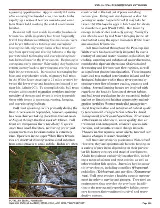 WRIA 10: PUYALLUP/WHITE RIVER WATERSHED


spawning opportunities. Approximately 0.1 miles        constructed in the tail-out of pools and along
after entering the forested area, the creek climbs     nel margins. Embryonic development is slow (de-
rapidly up a series of bedrock cascades and small      pending on water temperatures); it may take be-
falls (lower left); marking the end of anadromous      tween 165-235 days for eggs to hatch and for alevin
habitat.                                               to absorb their yolk (Pratt 1992). Bull trout fry
    Resident bull trout reside in smaller headwater    emerge in late winter and early spring. Young fry
tributaries, while migratory bull trout frequently     can often be seen by mid March foraging in the lat-
travel long distances; utilizing the mainstem rivers   eral habitat along the upper mainstem White River
and larger tributaries to forage and overwinter.       and associate tributaries.
During the fall, migratory forms of bull trout jour-       Bull trout habitat throughout the Puyallup and
ney from spawning and rearing habitats in the up-      White rivers has been severely impacted by over a
per watershed to foraging and overwintering habi-      century of land and water resource exploitation; in-
tats located lower in the river system. Beginning in   cluding, damming and substantial water diversions,
spring and early summer (May-July), they begin the     considerable riparian alterations (deforestation),
return journey back to spawning and rearing areas      dewatering and low instream flow regimes, as well
high in the watershed. In response to changing ha-     as significant channel manipulation. These impacts
bitat and reproductive needs, migratory bull trout     have lead to a marked deterioration in land and hy-
in the White River travel up to 75 miles or more be-   drological behavior within these river systems by
tween the lower river and headwaters located in or     causing water flow of poorer quality, quantity and
near Mt. Rainier N.P. To accomplish this, bull trout   timing. Several limiting factors are involved with
require unobstructed migration corridors and con-      regards to the healthy function of stream habitat
nectivity of streams and rivers in order to provide    and bull trout populations in the watershed; includ-
them with access to spawning, rearing, foraging,       ing lost or diminished habitat connectivity and mi-
and overwintering habitats.                            gration corridors (human-made fish passage bar-
    Bull trout spawning occurs primarily during the    riers), fragmentation and reduction of habitat quali-
first three weeks in September, however, spawning      ty (entrainment, transportation networks, forest
has been observed taking place from the last week      management practices and operations, direct water
of August through the first week of October. Bull      withdrawal); in addition to, water quality, fish en-
trout are iteroparous (have the ability to spawn       trainment and entrapment, unknown species inte-
more than once); therefore, recovering pre-or-post     ractions, and potential climate change impacts
spawn mortalities for examination is extremely         (changes in flow regimes, scour effects, thermal var-
rare. Spawners in the upper White River tributa-       iations, changes in water chemistry).
ries are observed utilizing various sized substrate       Bull trout are primarily piscivorous (fish eaters).
from small gravels to small cobble. Redds are often    However, they are opportunistic feeders, feeding on
                                                       a variety of prey items depending on their particu-
                                                       lar life history strategy and stage of development.
                                                       Adults feed almost exclusively on other fish, includ-
                                                       ing a range of salmon and trout species; as well as
                                                       other resident fish species. Juveniles feed on aqua-
                                                       tic invertebrates, including stoneflies (Plecoptera),
                                                       caddisflies (Trichoptera), and mayflies (Ephemerop-
                                                       tera). Bull trout require a healthy aquatic environ-
                                                       ment in order to survive and prosper. They need an
                                                       environment that provides the prey base; in addi-
                                                       tion to the rearing and reproductive habitat neces-
                                                       sary to ensure their continued survival and repro-
                                                       ductive success.
PUYALLUP TRIBAL FISHERIES
2009-2010 ANNUAL SALMON, STEELHEAD, AND BULL TROUT REPORT                                             Page 160
 