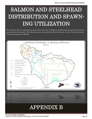 WRIA 10: PUYALLUP/WHITE RIVER WATERSHED




    SALMON AND STEELHEAD
   DISTRIBUTION AND SPAWN-
       ING UTILIZATION
 The following maps are separated by species; they represent the different distributions and spawning utilization
 areas within the watershed. The following maps were produced by Marilu Koschak, with the Northwest Indian
 Fisheries Commissions (NWIFC).




                                  APPENDIX B
PUYALLUP TRIBAL FISHERIES
2009-2010 ANNUAL SALMON, STEELHEAD, AND BULL TROUT REPORT                                                    Page 166
 