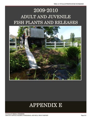 WRIA 10: PUYALLUP/WHITE RIVER WATERSHED




                                     2009-2010
              ADULT AND JUVENILE
           FISH PLANTS AND RELEASES




                                                                                                 
                               APPENDIX E
PUYALLUP TRIBAL FISHERIES
2009-2010 ANNUAL SALMON, STEELHEAD, AND BULL TROUT REPORT                                      Page 213
 
