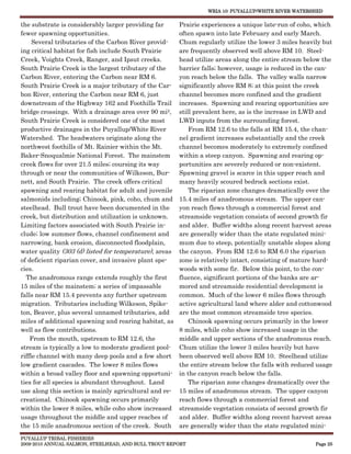 WRIA 10: PUYALLUP/WHITE RIVER WATERSHED


the substrate is considerably larger providing far      Prairie experiences a unique late-run of coho, which
fewer spawning opportunities.                           often spawn into late February and early March.
     Several tributaries of the Carbon River provid-    Chum regularly utilize the lower 3 miles heavily but
ing critical habitat for fish include South Prairie     are frequently observed well above RM 10. Steel-
Creek, Voights Creek, Ranger, and Ipsut creeks.         head utilize areas along the entire stream below the
South Prairie Creek is the largest tributary of the     barrier falls; however, usage is reduced in the can-
Carbon River, entering the Carbon near RM 6.            yon reach below the falls. The valley walls narrow
South Prairie Creek is a major tributary of the Car-    significantly above RM 8; at this point the creek
bon River, entering the Carbon near RM 6, just          channel becomes more confined and the gradient
downstream of the Highway 162 and Foothills Trail       increases. Spawning and rearing opportunities are
bridge crossings. With a drainage area over 90 mi2,     still prevalent here, as is the increase in LWD and
South Prairie Creek is considered one of the most       LWD inputs from the surrounding forest.
productive drainages in the Puyallup/White River            From RM 12.6 to the falls at RM 15.4, the chan-
Watershed. The headwaters originate along the           nel gradient increases substantially and the creek
northwest foothills of Mt. Rainier within the Mt.       channel becomes moderately to extremely confined
Baker-Snoqualmie National Forest. The mainstem          within a steep canyon. Spawning and rearing op-
creek flows for over 21.5 miles; coursing its way       portunities are severely reduced or non-existent.
through or near the communities of Wilkeson, Bur-       Spawning gravel is scarce in this upper reach and
nett, and South Prairie. The creek offers critical      many heavily scoured bedrock sections exist.
spawning and rearing habitat for adult and juvenile         The riparian zone changes dramatically over the
salmonids including; Chinook, pink, coho, chum and      15.4 miles of anadromous stream. The upper can-
steelhead. Bull trout have been documented in the       yon reach flows through a commercial forest and
creek, but distribution and utilization is unknown.     streamside vegetation consists of second growth fir
Limiting factors associated with South Prairie in-      and alder. Buffer widths along recent harvest areas
clude; low summer flows, channel confinement and        are generally wider than the state regulated mini-
narrowing, bank erosion, disconnected floodplain,       mum due to steep, potentially unstable slopes along
water quality (303 (d) listed for temperature), areas   the canyon. From RM 12.6 to RM 6.0 the riparian
of deficient riparian cover, and invasive plant spe-    zone is relatively intact, consisting of mature hard-
cies.                                                   woods with some fir. Below this point, to the con-
  The anadromous range extends roughly the first        fluence, significant portions of the banks are ar-
15 miles of the mainstem; a series of impassable        mored and streamside residential development is
falls near RM 15.4 prevents any further upstream        common. Much of the lower 6 miles flows through
migration. Tributaries including Wilkeson, Spike-       active agricultural land where alder and cottonwood
ton, Beaver, plus several unnamed tributaries, add      are the most common streamside tree species.
miles of additional spawning and rearing habitat, as        Chinook spawning occurs primarily in the lower
well as flow contributions.                             8 miles, while coho show increased usage in the
    From the mouth, upstream to RM 12.6, the            middle and upper sections of the anadromous reach.
stream is typically a low to moderate gradient pool-    Chum utilize the lower 3 miles heavily but have
riffle channel with many deep pools and a few short     been observed well above RM 10. Steelhead utilize
low gradient cascades. The lower 8 miles flows          the entire stream below the falls with reduced usage
within a broad valley floor and spawning opportuni-     in the canyon reach below the falls.
ties for all species is abundant throughout. Land           The riparian zone changes dramatically over the
use along this section is mainly agricultural and re-   15 miles of anadromous stream. The upper canyon
creational. Chinook spawning occurs primarily           reach flows through a commercial forest and
within the lower 8 miles, while coho show increased     streamside vegetation consists of second growth fir
usage throughout the middle and upper reaches of        and alder. Buffer widths along recent harvest areas
the 15 mile anadromous section of the creek. South      are generally wider than the state regulated mini-
PUYALLUP TRIBAL FISHERIES
2009-2010 ANNUAL SALMON, STEELHEAD, AND BULL TROUT REPORT                                              Page 25
 
