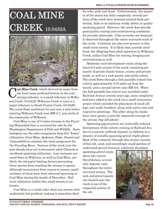 WRIA 10: PUYALLUP/WHITE RIVER WATERSHED


                                                      for coho, pink and chum. Unfortunately, the majori-

COAL MINE                                             ty of the steam has little complexity; several por-
                                                      tions of the creek have minimal natural bank pro-
                                                      tection, little or no instream woody debris or quality

CREEK 10.0432A                                        spawning gravel. However, the creek does provide
                                                      good quality rearing and overwintering conditions
                                                      for juvenile salmonids. Coho juveniles are frequent-
                                                      ly observed throughout the entire surveyed reach of
                                                      the creek. Cutthroat are also ever-present in this
                                                      small rural stream. It is likely that juvenile steel-
                                                      head, the offspring from adult spawners in Wilkeson
                                                      Creek, utilize Coal Mine for rearing, foraging and
                                                      overwintering as well.
                                                          Moderate rural development exists along the
                                                      lower 0.5 mile section of the creek; consisting pri-
                                                      marily of private family homes, county and private
                                                      roads, as well as a rock quarry and public school.
                                                      The creek flows through a fish passable cement box
                                                      culvert approximately 0.15 miles up from the



C
                                                      mouth, and a second culvert near RM 0.6. When
      oal Mine Creek, which derived its name from
                                                      the fish passable box culvert was installed under
      the local areas profound history in the coal
                                                      Railroad Avenue several years ago, some complexity
      mining industry, is a small tributary to Wilke-
                                                      had been added to the creek via a small restoration
son Creek (10.0432). Wilkeson Creek in turn is a
                                                      project which included the placement of small sill
major tributary to South Prairie Creek (10.0429).
                                                      logs, root wads, boulders, along with native tree and
The creek flows southwest for just over a mile before
                                                      vegetative plantings. The alder along the banks
entering Wilkeson Creek near RM 5.7, just south of
                                                      have since grown to provide improved coverage of
the community of Wilkeson.
                                                      the stream (top left photo).
   Coal Mine is one of 5 index streams in the Puyal-
                                                          Spawning opportunities are noticeably reduced
lup Watershed that is surveyed for coho by the
                                                      downstream of the culvert crossing at Railroad Ave.
Washington Department of Fish and Wildlife. State
                                                      due to a narrow confined channel, in addition to a
biologists use the coho escapement from five “Index”
                                                      absence of suitable spawning gravel (right photo).
tributaries (Coal Mine, Spiketon, Fiske, Fennel and
                                                      Most of the substrate through this section consists
Canyonfalls) to estimate the total escapement for
                                                      of fine silt, sand, and exceedingly small patches of
the Puyallup River. Surveys of the creek over the
                                                      undersized gravel; however, relatively abundant
past decade have yet to document adult Chinook or
                                                      spawning gravel exists
steelhead spawning utilization. Low instream sea-
                                                      above the culvert.
sonal flows in Wilkeson, as well as Coal Mine, are
                                                      Nevertheless, several
likely the strongest limiting factors preventing
                                                      silty deposits exist
these species from reaching the stream to spawn.
                                                      throughout the entire
Although inconsistent from season to season, small
                                                      surveyed section. The
numbers of chum have been observed spawning in
                                                      rock and gravel quarry
Coal Mine during the month of December. Bull
                                                      site located near the
trout utilization within this small stream is un-
                                                      creek is one of the
known.
                                                      suspected sources of
   Coal Mine is a small order short run stream with
                                                      the silt.
moderately low gradient; making it somewhat ideal

PUYALLUP TRIBAL FISHERIES
2009-2010 ANNUAL SALMON, STEELHEAD, AND BULL TROUT REPORT                                             Page 46
 