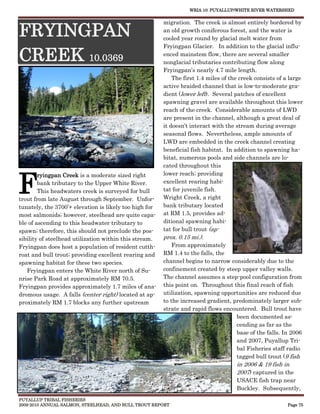 WRIA 10: PUYALLUP/WHITE RIVER WATERSHED


                                                        migration. The creek is almost entirely bordered by

FRYINGPAN                                               an old growth coniferous forest, and the water is
                                                        cooled year round by glacial melt water from
                                                        Fryingpan Glacier. In addition to the glacial influ-

CREEK 10.0369                                           enced mainstem flow, there are several smaller
                                                        nonglacial tributaries contributing flow along
                                                        Fryingpan’s nearly 4.7 mile length.
                                                            The first 1.4 miles of the creek consists of a large
                                                        active braided channel that is low-to-moderate gra-
                                                        dient (lower left). Several patches of excellent
                                                        spawning gravel are available throughout this lower
                                                        reach of the creek. Considerable amounts of LWD
                                                        are present in the channel, although a great deal of
                                                        it doesn’t interact with the stream during average
                                                        seasonal flows. Nevertheless, ample amounts of
                                                        LWD are embedded in the creek channel creating
                                                        beneficial fish habitat. In addition to spawning ha-
                                                        bitat, numerous pools and side channels are lo-
                                                        cated throughout this



F
        ryingpan Creek is a moderate sized right        lower reach; providing
        bank tributary to the Upper White River.        excellent rearing habi-
        This headwaters creek is surveyed for bull      tat for juvenile fish.
trout from late August through September. Unfor-        Wright Creek, a right
tunately, the 3700’+ elevation is likely too high for   bank tributary located
most salmonids; however, steelhead are quite capa-      at RM 1.5, provides ad-
ble of ascending to this headwater tributary to         ditional spawning habi-
spawn; therefore, this should not preclude the pos-     tat for bull trout (ap-
sibility of steelhead utilization within this stream.   prox. 0.15 mi.).
Fryingpan does host a population of resident cutth-         From approximately
roat and bull trout; providing excellent rearing and    RM 1.4 to the falls, the
spawning habitat for these two species.                 channel begins to narrow considerably due to the
   Fryingpan enters the White River north of Su-        confinement created by steep upper valley walls.
nrise Park Road at approximately RM 70.5.               The channel assumes a step-pool configuration from
Fryingpan provides approximately 1.7 miles of ana-      this point on. Throughout this final reach of fish
dromous usage. A falls (center right) located at ap-    utilization, spawning opportunities are reduced due
proximately RM 1.7 blocks any further upstream          to the increased gradient, predominately larger sub-
                                                        strate and rapid flows encountered. Bull trout have
                                                                                      been documented as-
                                                                                      cending as far as the
                                                                                      base of the falls. In 2006
                                                                                      and 2007, Puyallup Tri-
                                                                                      bal Fisheries staff radio
                                                                                      tagged bull trout (9 fish
                                                                                     in 2006 & 19 fish in
                                                                                     2007) captured in the
                                                                                     USACE fish trap near
                                                                                     Buckley. Subsequently,
PUYALLUP TRIBAL FISHERIES
2009-2010 ANNUAL SALMON, STEELHEAD, AND BULL TROUT REPORT                                                Page 75
 