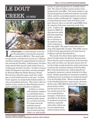 WRIA 10: PUYALLUP/WHITE RIVER WATERSHED


                                                         patches of spawning gravels are available (lower

LE DOUT                                                  left). The channel habitat consists mostly of low
                                                         gradient pools and riffles. The creek contains a sub-
                                                         stantial proportion of small and medium size woody

CREEK 10.0620                                            debris, and the surrounding riparian zone consists
                                                         mostly of alder and Douglas fir. Logging activities
                                                         occurred along the lower reach of Le Dout in the
                                                         past; however, there is currently a good RMZ along
                                                         the majority of the lower spawning reach of the
                                                         creek. A split in the
                                                         channel at RM 0.45
                                                         often prevents adult
                                                         fish from migrating
                                                         further upstream
                                                         due an increase in
                                                         the gradient along
                                                         with a reduction in
                                                         flow (top right). The upper reach of the creek is
                                                         steep with impassable cascades. The 62 Rd. crosses



L
       e Dout Creek is a small tributary to the Up-      Le Dout Creek approximately 0.45 miles from its
       per Puyallup River, entering the mainstem         confluence with the Puyallup River.
       river channel at RM 39.2. This small order            The mouth of Le Dout (lower right) is located
stream drains a wetland area at just over 1,800 feet,    about 2.6 miles below the Electron diversion dam.
and flows northwest for approximately 2.5 miles be-      Given that the creek is downstream of the diversion
fore meeting the Puyallup. Unfortunately, low flows      dam, and river flows over the past century have of-
(major factor) often prevent adult salmon from as-       ten been high enough during late winter and spring
cending past the first 0.45 miles. Le Dout is located    to prevent the mainstem channel of the Puyallup
within the Kapowsin tree farm currently managed          River from being drawn dry, wild steelhead have
by Hancock (Hancock Timber Resource Group).              managed to maintain a minute foothold in Le Dout
Several areas along the upper reach have under-          Creek. Despite generally low escapement numbers,
gone several timber harvests in the past. Le Dout        steelhead surveys in Le Dout are conducted annual-
Creek supports an exceptionally limited number of        ly by the Puyallup Tribe. Winter steelhead stocks
coho and steelhead spawners. The creek is often too      in the Puyallup basin have experienced a dramatic
shallow in late summer to allow Chinook access to        decline since 1990 (ESA listed in 2007). The preci-
spawn and bull trout utilization is unknown.             pitous decline within
                               Le Dout is a stream       just the past few years
                            with moderate complexi-      has created serious con-
                            ty, and habitat that is      cern among fisheries
                            well suited for coho and     managers. Factor(s) re-
                            steelhead adult spawn-       sponsible for the decline
                            ers, as well as juveniles.   in steelhead survival are
                            To a large extent the        unknown, especially
                            substrate present            when other salmon spe-
                            throughout Le Dout con-      cies are experiencing
                            sists of small and large     relatively good success.
                            cobble; yet, good quality
PUYALLUP TRIBAL FISHERIES
2009-2010 ANNUAL SALMON, STEELHEAD, AND BULL TROUT REPORT                                               Page 95
 