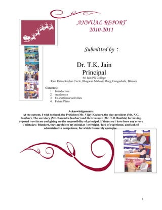 ANNUAL REPORT
                                                  2010-2011


                                                      Submitted by :

                                               Dr. T.K. Jain
                                                Principal
                                                  Sri Jain PG College
                         Ram Ratan Kochar Circle, Bhagwan Mahavir Marg, Gangashahr, Bikaner

                     Contents :
                        1. Introduction
                        2. Academics
                        3. Co-curricular activities
                        4. Future Plans


                                         Acknowledgements:
   At the outsent, I wish to thank the President (Mr. Vijay Kochar), the vice-president (Mr. N.C.
  Kochar), The secretary (Mr. Narendra Kochar) and the treasurer (Mr. T.D. Banthia) for having
reposed trust in me and giving me the responsibility of principal. If there are / have been any errors
   / mistakes / blunders, they are due to my mistakes / oversight / lack of experience, and lack of
                     administrative competence, for which I sincerely apologise.




                                                                                                    1
 