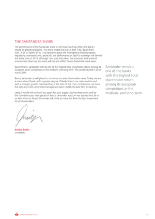 THE SANTANDER SHARE
The performance of the Santander share in 2010 did not truly reflect the Bank’s
results or growth prospects. The share ended the year at EUR 7.93, down from
EUR 11.55 in 2009 (-31%). The concerns about the international financial sector,
regulatory uncertainty and, above all, the performance of Spain’s sovereign risk dented
the share price in 2010, although I am sure that when the economic and financial
environment clears up the share will rise and reflect Grupo Santander’s real value.

Nevertheless, Santander still has one of the highest total shareholder return among its   Santander remains
European bank competitors in the medium- and long-term. The dividend yield in 2010
was 6.36%.
                                                                                          one of the banks
                                                                                          with the highest total
Banco Santander is well placed to continue to create shareholder value. Today, we are
a more solvent bank, with a greater degree of leadership in our main markets and          shareholder return
with a stronger growth potential than at the start of the crisis. Furthermore, we have    among its European
the best and most committed management team, led by the best CEO in banking.
                                                                                          competitors in the
Lastly, I would like to thank you again for your support during these years and for       medium- and long-term
the confidence you have placed in Banco Santander. You can rest assured that all of
us who work for Grupo Santander will strive to make this Bank the best investment
for all shareholders.




Emilio Botín
CHAIRMAN




     ANNUAL REPORT 2010                                                                                            9
 