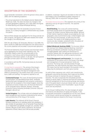 DESCRIPTION OF THE SEGMENTS
Grupo Santander maintained in 2010 the general criteria used in        In addition, Sovereign’s figures are recorded on their own. This
2009, with the following exceptions:                                   bank began to be consolidated by global integration in
                                                                       February 2009, after its acquisition had gone ahead.
• The annual adjustment to the Global Customer Relationship
  Model was made. This does not mean any changes in the                Secondary level (or business). This segments the activity of the
  principal (geographic) segments, but it does affect the figures      operating units by the type of business. The reported
  for Retail Banking and Global Wholesale Banking.                     segments are:

• Exit of Open Bank from the Santander Consumer Finance                • Retail Banking. This covers all customer banking
  division, as it is being managed in a differentiated way outside       businesses (except those of Corporate Banking, managed
  this sphere.                                                           through the Global Customer Relationship Model). Because
                                                                         of their relative importance details are provided by the main
None of these changes was significant for the Group and do not           geographic areas (Continental Europe, United Kingdom and
alter its figures. The figures for 2009 were restated and include        Latin America) and Sovereign, as well as by the main
the changes in the affected areas.                                       countries. The results of the hedging positions in each
                                                                         country are also included, conducted within the sphere of
With the sale of Banco de Venezuela, effective in July 2009, this        each one’s Assets and Liabilities Committee.
bank’s results for 2009 were eliminated from the various lines of
the income statement and recorded in discontinued operations.          • Global Wholesale Banking (GBM). This business reflects
                                                                         the revenues from Global Corporate Banking, Investment
The financial statements of each business area have been drawn           Banking and Markets worldwide including all treasuries
up by aggregating the Group’s basic operating units. The                 managed globally, both trading and distribution to
information relates to both the accounting data of the                   customers (always after the appropriate distribution with
companies in each area as well as that provided by the                   Retail Banking customers), as well as equities business.
management information systems. In all cases, the same general
principles as those used in the Group are applied.                     • Asset Management and Insurance. This includes the
                                                                         contribution of the various units to the Group in the design
In accordance with the IFRS, the business areas are structured           and management of mutual and pension funds and
into two levels:                                                         insurance. The Group uses, and remunerates through
                                                                         agreements, the retail networks that place these products.
Principal level (or geographic). The activity of the Group’s             This means that the result recorded in this business is net (i.e.
operating units is segmented by geographical areas. This                 deducting the distribution cost from gross income).
coincides with the Group’s first level of management and
reflects its positioning in the world’s three main currency areas      As well as these operating units, which cover everything by
(euro, dollar and sterling). The segments reported on are:             geographic area and by businesses (their totals are the same),
                                                                       the Group continues to maintain the area of Corporate
• Continental Europe. This covers all retail banking business          Activities. This area incorporates the centralised activities
  (including Banif, the specialised private bank), wholesale           relating to equity stakes in industrial and financial companies,
  banking and asset management and insurance conducted in              financial management of the structural exchange rate position
  Europe with the exception of the United Kingdom. Given the           and of the parent bank’s structural interest rate risk, as well as
  importance of some of these units, the financial information         management of liquidity and of shareholders’ equity through
  of the Santander Branch Network, Banesto, Santander                  issues and securitisations.
  Consumer Finance (including Santander Consumer USA) and
  Portugal is also set out.                                            As the Group’s holding entity, this area manages all capital
                                                                       and reserves and allocations of capital and liquidity. It also
• United Kingdom. This includes retail and wholesale banking,          incorporates amortisation of goodwill but not the costs related
  asset management and insurance conducted by the various              to the Group’s central services except for corporate and
  units and branches of the Group in the country.                      institutional expenses related to the Group’s functioning.

• Latin America. This embraces all the Group’s financial
  activities conducted via its subsidiary banks and subsidiaries. It
  also includes the specialised units of Santander Private Banking,
  as an independent and globally managed unit, and New York’s
  business. Because of their specific importance, the financial
  statements of Brazil, Mexico and Chile are also provided.




108                                                                                                                ANNUAL REPORT 2010
 