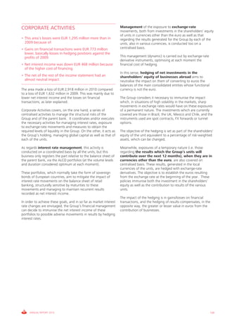 CORPORATE ACTIVITIES                                                  Management of the exposure to exchange-rate
                                                                      movements, both from investments in the shareholders' equity
                                                                      of units in currencies other than the euro as well as that
• This area’s losses were EUR 1,295 million more than in              regarding the results generated for the Group by each of the
  2009 because of:                                                    units, also in various currencies, is conducted too on a
• Gains on financial transactions were EUR 773 million                centralised basis.
  lower, basically losses in hedging positions against the
  profits of 2009.                                                    This management (dynamic) is carried out by exchange-rate
                                                                      derivative instruments, optimising at each moment the
• Net interest income was down EUR 468 million because                financial cost of hedging.
  of the higher cost of financing.
                                                                      In this sense, hedging of net investments in the
• The net of the rest of the income statement had an                  shareholders' equity of businesses abroad aims to
  almost neutral impact.                                              neutralise the impact on them of converting to euros the
                                                                      balances of the main consolidated entities whose functional
The area made a loss of EUR 2,918 million in 2010 compared            currency is not the euro.
to a loss of EUR 1,632 million in 2009. This was mainly due to
lower net interest income and the losses on financial                 The Group considers it necessary to immunise the impact
transactions, as later explained.                                     which, in situations of high volatility in the markets, sharp
                                                                      movements in exchange rates would have on these exposures
Corporate Activities covers, on the one hand, a series of             of a permanent nature. The investments which are currently
centralised activities to manage the structural risks of the          covered are those in Brazil, the UK, Mexico and Chile, and the
Group and of the parent bank. It coordinates and/or executes          instruments used are spot contracts, FX forwards or tunnel
the necessary activities for managing interest rates, exposure        options.
to exchange-rate movements and measures to obtain the
required levels of liquidity in the Group. On the other, it acts as   The objective of the hedging is set as part of the shareholders'
the Group’s holding, managing global capital as well as that of       equity of the unit equivalent to a percentage of risk-weighted
each of the units.                                                    assets, which can be changed,

As regards interest rate management, this activity is                 Meanwhile, exposures of a temporary nature (i.e. those
conducted on a coordinated basis by all the units, but this           regarding the results which the Group’s units will
business only registers the part relative to the balance sheet of     contribute over the next 12 months), when they are in
the parent bank, via the ALCO portfolios (at the volume levels        currencies other than the euro, are also covered on
and duration considered optimum at each moment).                      centralised basis. These results, generated in the local
                                                                      currencies of the units, are hedged with exchange-rate
These portfolios, which normally take the form of sovereign           derivatives. The objective is to establish the euros resulting
bonds of European countries, aim to mitigate the impact of            from the exchange rate at the beginning of the year. These
interest rate movements on the balance sheet of retail                policies immunise both the investment in the shareholders'
banking, structurally sensitive by maturities to these                equity as well as the contribution to results of the various
movements and managing to maintain recurrent results                  units.
recorded as net interest income.
                                                                      The impact of the hedging is in gains/losses on financial
In order to achieve these goals, and in so far as market interest     transactions, and the hedging of results compensates, in the
rate changes are envisaged, the Group’s financial management          opposite way, the greater or lesser value in euros from the
can decide to immunise the net interest income of these               contribution of businesses.
portfolios to possible adverse movements in results by hedging
interest rates.




     ANNUAL REPORT 2010                                                                                                             139
 
