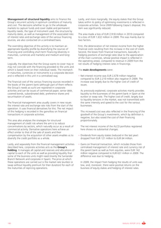 Management of structural liquidity aims to finance the              Lastly, and more marginally, the equity stakes that the Group
Group’s recurrent activity in optimum conditions of maturity        takes within its policy of optimising investments is reflected in
and cost. The decisions whether to go to the wholesale              corporate activities. Since 2009 following Cepsa’s disposal, this
markets to capture funds and cover stable and permanent             item was significantly reduced.
liquidity needs, the type of instrument used, the structure by
maturity dates, as well as management of the associated risks       The area made a loss of EUR 2,918 million in 2010 compared
of interest rates and exchange rates of the various financing       to a loss of EUR 1,632 million in 2009. This was mainly due to
sources, are also conducted on a centralised basis.                 two factors.

The overriding objective of this activity is to maintain an         First, the deterioration of net interest income from the higher
appropriate liquidity profile by diversifying the sources of        financial costs resulting from the increase in the cost of credit.
financing and controlling short-term financing (diversity in        Second, the losses from financial transactions, basically in
maturities, currencies and markets) and medium-and long-            hedging positions of exchange rates (due to the appreciation
term.                                                               of the main currencies, whose positive impact is reflected in
                                                                    the operating areas), compared to revenue in 2009 from the
Logically, the objectives that the Group wants to cover may or      net results of hedging interest rates in financings.
may not coincide with the financing provided to the units and
which is based more on their individual needs. The mismatch         The main developments were:
in maturities, currencies or instruments is a corporate decision
and is reflected in this unit in a centralised way.                 • Net interest income was EUR 2,678 million negative
                                                                      compared to EUR 2,210 million also negative in 2009. The
The financial cost of the various financing sources recorded in       increase was largely due to the higher cost of credit of
the books of the parent bank (although part of them reflects          issues.
the Group’s needs as such) are registered in corporate
activities and can be issues of commercial paper, senior debt,        As previously explained, corporate activities mainly provides
covered bonds, subordinated debt, preference shares and               liquidity to the businesses of the parent bank in Spain at the
securitisation of assets.                                             euribor or swap rate. The higher cost of credit, largely due
                                                                      to liquidity tensions in the market, was not transmitted with
The financial management area usually covers in new issues            the same intensity and speed to the cost for the various
the interest rate and exchange rate risks from the start of the       businesses.
operation. It uses financial derivatives for this. The net impact
of this hedging is recorded in the gains/loss on financial            This increased cost was also reflected in the financing of the
transactions in corporate activities.                                 goodwill of the Group’s investments, which by definition is
                                                                      negative, but also raised the cost of their financing
This area also analyses the strategies for structural                 proportionately.
management of credit risk where the aim is to reduce
concentrations by sectors, which naturally occur as a result of       The net interest income of the ALCO portfolios registered
commercial activity. Derivative operations here achieve an            here shows no substantial changes.
effect similar to that of the sale of assets and their
compensation by the acquisition of other assets enables us to       • Dividends from equity stakes (reduced in the last year)
diversify the credit portfolio as a whole.                            dropped from EUR 121 million to EUR 64 million.

Lastly, and separately from the financial management activities     • Gains on financial transaction, which includes those from
described here, corporate activities acts as the Group’s              centralised management of interest rate and currency risk of
holding. It manages all capital and reserves and allocations of       the parent bank as well as from equities, were EUR 142
capital to each of the units as well as providing liquidity that      million negative compared to EUR 631 million in 2009. The
some of the business units might need (mainly the Santander           difference was due to hedging.
Branch Network and corporate in Spain). The price at which
these operations are carried out is the market rate (euribor or       In 2009, the impact from hedging the results of units was
swap without liquidity premium for their duration) for each of        low, and, moreover, there were positive returns on the
the maturities of repricing operations.                               business of equity stakes and hedging of interest rates.




140                                                                                                            ANNUAL REPORT 2010
 