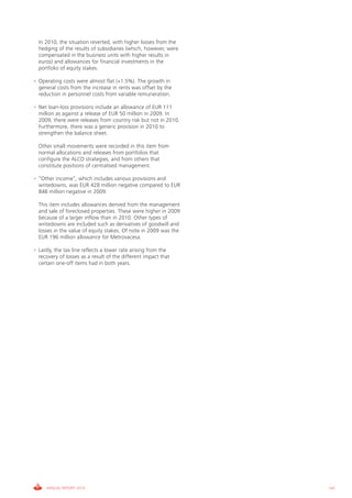 In 2010, the situation reverted, with higher losses from the
  hedging of the results of subsidiaries (which, however, were
  compensated in the business units with higher results in
  euros) and allowances for financial investments in the
  portfolio of equity stakes.

• Operating costs were almost flat (+1.5%). The growth in
  general costs from the increase in rents was offset by the
  reduction in personnel costs from variable remuneration.

• Net loan-loss provisions include an allowance of EUR 111
  million as against a release of EUR 50 million in 2009. In
  2009, there were releases from country risk but not in 2010.
  Furthermore, there was a generic provision in 2010 to
  strengthen the balance sheet.

  Other small movements were recorded in this item from
  normal allocations and releases from portfolios that
  configure the ALCO strategies, and from others that
  constitute positions of centralised management.

• “Other income”, which includes various provisions and
  writedowns, was EUR 428 million negative compared to EUR
  848 million negative in 2009.

  This item includes allowances derived from the management
  and sale of foreclosed properties. These were higher in 2009
  because of a larger inflow than in 2010. Other types of
  writedowns are included such as derivatives of goodwill and
  losses in the value of equity stakes. Of note in 2009 was the
  EUR 196 million allowance for Metrovacesa.

• Lastly, the tax line reflects a lower rate arising from the
  recovery of losses as a result of the different impact that
  certain one-off items had in both years.




     ANNUAL REPORT 2010                                           141
 