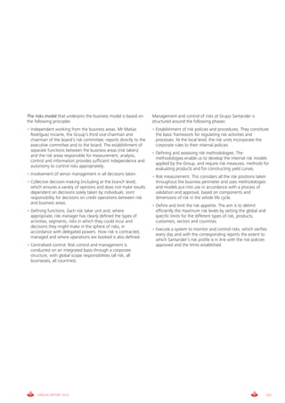 The risks model that underpins the business model is based on       Management and control of risks at grupo Santander is
the following principles                                            structured around the following phases:
• independent working from the business areas. Mr Matías            • Establishment of risk policies and procedures. They constitute
  Rodríguez inciarte, the group’s third vice-chairman and             the basic framework for regulating risk activities and
  chairman of the board’s risk committee, reports directly to the     processes. At the local level, the risk units incorporate the
  executive committee and to the board. The establishment of          corporate rules to their internal policies.
  separate functions between the business areas (risk takers)
                                                                    • Defining and assessing risk methodologies. The
  and the risk areas responsible for measurement, analysis,
                                                                      methodologies enable us to develop the internal risk models
  control and information provides sufficient independence and
                                                                      applied by the group, and require risk measures, methods for
  autonomy to control risks appropriately.
                                                                      evaluating products and for constructing yield curves.
• involvement of senior management in all decisions taken.
                                                                    • Risk measurement. This considers all the risk positions taken
• collective decision-making (including at the branch level),         throughout the business perimeter and uses methodologies
  which ensures a variety of opinions and does not make results       and models put into use in accordance with a process of
  dependent on decisions solely taken by individuals. Joint           validation and approval, based on components and
  responsibility for decisions on credit operations between risk      dimensions of risk in the whole life cycle.
  and business areas.
                                                                    • Define and limit the risk appetite. The aim is to delimit
• Defining functions. Each risk taker unit and, where                 efficiently the maximum risk levels by setting the global and
  appropriate, risk manager has clearly defined the types of          specific limits for the different types of risk, products,
  activities, segments, risks in which they could incur and           customers, sectors and countries.
  decisions they might make in the sphere of risks, in
                                                                    • Execute a system to monitor and control risks, which verifies
  accordance with delegated powers. How risk is contracted,
                                                                      every day and with the corresponding reports the extent to
  managed and where operations are booked is also defined.
                                                                      which Santander’s risk profile is in line with the risk policies
• centralised control. Risk control and management is                 approved and the limits established.
  conducted on an integrated basis through a corporate
  structure, with global scope responsibilities (all risk, all
  businesses, all countries).




      ANNUAL REPORT 2010                                                                                                              155
 