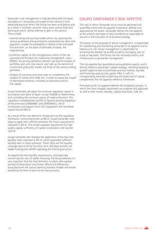 Santander’s risk management is fully identified with the Basel        GRUPO SANTANDER’S RISK APPETITE
principles as it recognises and supports the industry’s most
advanced practices which the group has been anticipating and,         The risks in which Santander incurs must be delimited and
as a result, it has been using for many years various tools and       quantified within the risk appetite framework defined and
techniques which will be referred to later in this section.           approved by the board. Santander defines the risk appetite
They include:                                                         as the amount and type of risks considered as reasonable to
                                                                      assume in the execution of its business strategy.
• internal rating and scoring models which, by assessing the
  various qualitative and quantitative components by client and
                                                                      The board, at the proposal of senior management, is responsible
  operation, enable the probability of default to be estimated
                                                                      for establishing and monitoring Santander’s risk appetite and its
  first and then, on the basis of estimates of losses, the
                                                                      tolerance to risk. Senior management is responsible for
  expected loss.
                                                                      achieving the desired risk profile as well as managing risks on
• Economic capital, as the homogeneous metric of the risk             a day to day basis. The group has the necessary metrics and
  assumed and the basis for measuring management, using               infrastructure to guarantee management.
  RORAc, for pricing operations (bottom up) and for analysis of
  portfolios and units (top down), and vaR, as the element of         The risk appetite has quantitative and qualitative aspects, and is
  control and setting the market risk limits of the various trading   directly linked to Santander’s global strategy, including assessing
  portfolios.                                                         growth opportunities in businesses and key markets, liquidity
                                                                      and financing capacity and capital. Pillar 2, with its
• Analysis of scenarios and stress tests to complement the
                                                                      corresponding exercises of planning and stress test of capital,
  analysis of market and credit risk, in order to assess the impact
                                                                      complements the risk appetite reference framework.
  of alternative scenarios, including on provisions and on
  the capital.
                                                                      Formulating the risk appetite delimits the budgetary process, in
                                                                      which the main strategic parameters are analysed and approved
grupo Santander calculates the minimum regulatory capital in          as well as their results, liquidity, capital, bad loans, vaR, etc.
accordance with Bank of Spain circular 3/2008 on determining
and controlling the minimum equity of credit institutions. This
regulation completed the transfer to Spanish banking legislation
of the Directives (2006/48Ec and 2006/49/Ec), which
incorporate to European Union (EU) regulations the new Basel
capital Accord (BiS ii).

As a result of the new elements introduced into the regulatory
framework, commonly known as BiS iii, grupo Santander took
steps to apply with sufficient prevision the future requirements
indicated in BiS iii. This entails a greater requirement for high
quality capital, sufficiency of capital conservation and counter
cyclical.

grupo Santander also foresaw the application of the two new
liquidity ratios indicated in BiS iii, which guarantee sufficient
liquidity even in stress scenarios. These ratios are the liquidity
coverage ratio (LcR) for the short term (30 days) and the net
stable funding ratio (NSFR) regarding the financing structure.

As regards the new liquidity requirements, and especially
concerning the ratio of stable financing, the group believes it is
very important that the final definition to attain after agreed
periods of observation and review reflects the differences
associated with the various banking business models and avoids
penalising the flow of loans to the real economy.




156                                                                                                               ANNUAL REPORT 2010
 
