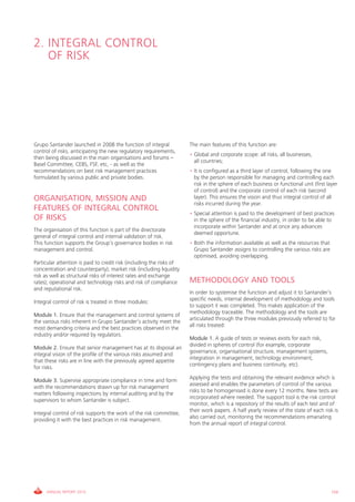 2. iNTEgRAL cONTROL
   OF RiSk




grupo Santander launched in 2008 the function of integral             The main features of this function are:
control of risks, anticipating the new regulatory requirements,
                                                                      • global and corporate scope: all risks, all businesses,
then being discussed in the main organisations and forums –
                                                                        all countries;
Basel committee, cEBS, FSF, etc, - as well as the
recommendations on best risk management practices                     • it is configured as a third layer of control, following the one
formulated by various public and private bodies.                        by the person responsible for managing and controlling each
                                                                        risk in the sphere of each business or functional unit (first layer
                                                                        of control) and the corporate control of each risk (second
ORGANISATION, MISSION AND                                               layer). This ensures the vision and thus integral control of all
                                                                        risks incurred during the year.
FEATURES OF INTEGRAL CONTROL
                                                                      • Special attention is paid to the development of best practices
OF RISKS                                                                in the sphere of the financial industry, in order to be able to
                                                                        incorporate within Santander and at once any advances
The organisation of this function is part of the directorate
                                                                        deemed opportune.
general of integral control and internal validation of risk.
This function supports the group’s governance bodies in risk          • Both the information available as well as the resources that
management and control.                                                 grupo Santander assigns to controlling the various risks are
                                                                        optimised, avoiding overlapping.
Particular attention is paid to credit risk (including the risks of
concentration and counterparty); market risk (including liquidity
risk as well as structural risks of interest rates and exchange
rates); operational and technology risks and risk of compliance       METHODOLOGY AND TOOLS
and reputational risk.
                                                                      in order to systemise the function and adjust it to Santander’s
                                                                      specific needs, internal development of methodology and tools
integral control of risk is treated in three modules:
                                                                      to support it was completed. This makes application of the
                                                                      methodology traceable. The methodology and the tools are
Module 1. Ensure that the management and control systems of
                                                                      articulated through the three modules previously referred to for
the various risks inherent in grupo Santander’s activity meet the
                                                                      all risks treated:
most demanding criteria and the best practices observed in the
industry and/or required by regulators.
                                                                      Module 1. A guide of tests or reviews exists for each risk,
                                                                      divided in spheres of control (for example, corporate
Module 2. Ensure that senior management has at its disposal an
                                                                      governance, organisational structure, management systems,
integral vision of the profile of the various risks assumed and
                                                                      integration in management, technology environment,
that these risks are in line with the previously agreed appetite
                                                                      contingency plans and business continuity, etc).
for risks.
                                                                      Applying the tests and obtaining the relevant evidence which is
Module 3. Supervise appropriate compliance in time and form
                                                                      assessed and enables the parameters of control of the various
with the recommendations drawn up for risk management
                                                                      risks to be homogenised is done every 12 months. New tests are
matters following inspections by internal auditing and by the
                                                                      incorporated where needed. The support tool is the risk control
supervisors to whom Santander is subject.
                                                                      monitor, which is a repository of the results of each test and of
                                                                      their work papers. A half yearly review of the state of each risk is
integral control of risk supports the work of the risk committee,
                                                                      also carried out, monitoring the recommendations emanating
providing it with the best practices in risk management.
                                                                      from the annual report of integral control.




     ANNUAL REPORT 2010                                                                                                                 159
 