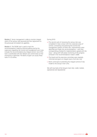 Module 2. Senior management is able to monitor integral            During 2010:
vision of the various risks assumed and their adjustment to
                                                                   a) The second cycle of reviewing the various risks was
the previously formulated risk appetites.
                                                                      completed in close contact with the corporate areas of
                                                                      control, contrasting and assessing the control and
Module 3. The SEgRE tool is used to track the
                                                                      management systems of these risks. improvements were
recommendations made by internal auditing and by the
                                                                      identified and made into recommendations – with their
supervisors regarding risk control and management and it also
                                                                      corresponding schedule for implementation agreed with the
includes the recommendations by integral control. Use of this
                                                                      areas – along with half yearly monitoring of the progress
tool is coordinated with the relevant risk control areas so that
                                                                      achieved in the recommendations made in 2009.
monitoring is optimised. The Bank of Spain can access these
tools if it so wishes.                                             b) The board and the executive committee were regularly
                                                                      informed and given an integral vision of all risks; and
                                                                   c) Work continued on extending the integral control of risks
                                                                      model to the group’s main units.

                                                                   We will now look at the group’s main risks: credit, market,
                                                                   operational and reputational.




160                                                                                                          ANNUAL REPORT 2010
 