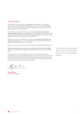 CONCLUSIONS
My message for the coming years is very optimistic. Santander is in an excellent
position: we are a well diversified banking group, with one of the soundest balance
sheets in international banking, a presence in growth markets and a banking model
that proves its success year after year.

In our business in Spain and Portugal, we are at a very low phase of the cycle in
generating profits. However, I am optimistic about our prospects in these markets. We
also have in both cases excellent opportunities to gain profitable market share, taking
advantage of the relative weakness of many competitors.

Moreover, one of our main hallmarks as a bank is our flexibility and the speed with
which we take decisions. This is very valuable in the current environment, where it is
essential to adapt to the sector’s new conditions.

We also have one of the best teams of professionals in the international banking sector.

We have big opportunities ahead, and are working to ensure we take advantage               We have great opportunities
of them. So far, these good prospects are not reflected in the price of the Santander
share.                                                                                     ahead, and are working to
                                                                                           ensure we take advantage
Along these lines, I would like to point out that in a sum-of-its-parts calculation,
the valuations of Grupo Santander today assign a value of close to zero to the Spanish     of them
businesses. As the adjustment capacity of the Spanish private sector, public accounts
and the financial system becomes clear for the market, I have no doubt that the share
price will start to reflect our Group’s good prospects.




Alfredo Sáenz
CHIEF EXECUTIVE OFFICER




     ANNUAL REPORT 2010                                                                                            15
 