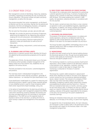 3.5 CREDIT RISK CYCLE                                                    B. RISK STUDY AND PROCESS OF CREDIT RATING
                                                                         The study of risk is obviously a prior requirement for authorising
Risk management consists of identifying, measuring, analysing,           customer operations by the group. it consists of analysing the
controlling, negotiating and deciding the risks incurred by the          capacity of the customer to meet their contractual obligations
group’s operations. The process involves risk takers and senior          with the Bank. This entails analysing the customer’s credit
management, as well as the risk areas.                                   quality, risk operations, solvency and return in accordance with
                                                                         the risk assumed.
The process emanates from senior management, via the board
of directors and the risk committee; they set the risk policies and      The risk study is carried out every time there is a new customer
procedures, the limits and delegating of powers, and approve             or operation or with a pre-established regularity, depending on
and supervise the framework of the risks function.                       the segment. in addition, the rating is studied and reviewed
                                                                         every time there is an alert or something that affects the
The risk cycle has three phases: pre-sale, sale and after sale:          customer/operation.
• Pre-sale: this includes the planning and setting of objectives,
                                                                         C. DECISIONS ON OPERATIONS
  determining the appetite for risk, approving new products,
                                                                         The purpose of the decision-making process is to analyse and
  studying the risk and rating loans, and establishing limits.
                                                                         resolve operations, taking into consideration both the risk
• Sale: this covers the phase of decision-making both for                appetite as well as those elements of the operation that are
  operations under pre-classification as well as one-off                 relevant in the search for the balance between risk and return.
  transactions.
                                                                         The group has been using RORAc methodology (return on risk
• After sale: monitoring, measurement, control and recovery
                                                                         adjusted capital) since 1993 to analyse and set prices for
  management.
                                                                         operations and businesses.

A. PLANNING AND SETTING LIMITS                                           D. MONITORING
Setting limits is a dynamic process which identifies the group’s         As well as the tasks carried out by the internal auditing division,
risk appetite by discussing business proposals and the opinion           the directorate general of risks, through local and global teams,
of risks.                                                                controls credit quality by monitoring the risks and has the
                                                                         resources and specific people to do it.
The global plan of limits, the document drawn up on the basis
of consensus which provides complete management of the                   The monitoring is based on a continuous process of permanent
balance sheet and of the inherent risks, establishes the risk            observation, which enables incidents to be detected in advance
appetite in the various factors.                                         in the evolution of risk, operations, customers, and their
                                                                         environment in order to take steps to mitigate them. The
The limits are based on two structures: customers/segments               monitoring is conducted on the basis of customer
and products.                                                            segmentation.

The most basic level in individualised management is the                 The group has a system called companies in special watch
customer and when certain features are present - generally of            (FEvE) which identifies four levels on the basis of the degree of
relative importance – an individual limit (pre-classification) is set.   concern arising from the circumstances observed (extinguish,
                                                                         secure, reduce, monitor). The inclusion of a company in FEvE
A pre-classification model based on a system for measuring and           does not mean there have been defaults, but rather the
monitoring economic capital is used for large corporate groups.          advisability of adopting a specific policy toward that company
A more simplified version is used for those companies which              and establishing the person and time frame for it. clients in
meet certain requirements (high knowledge, rating, etc).                 FEvE are reviewed at least every six months, and every quarter
                                                                         for the most serious cases. A company can end up in special
in the sphere of standardised risk, the planning and setting of          watch as a result of monitoring, a review conducted by internal
limits is done through credit management programmes (cMPs),              auditing, a decision of the person responsible for the company
a document reached by consensus between the business and                 or the entry into functioning of the system established for
risk areas and approved by the risk committee or committees              automatic warnings.
delegated by it. The cMPs set out the expected results of
business in terms of risk and return, as well as the limits to           Ratings are reviewed at least every year, but if weaknesses are
which activity is subject and management of the associated               detected, or on the basis of the rating, it is done more regularly.
risks.
                                                                         As regards the risks of standardised clients, the main indicators
                                                                         are monitored in order to detect shifts in the performance of the
                                                                         loan portfolio with respect to the forecasts made in the credit
                                                                         management programmes.




      ANNUAL REPORT 2010                                                                                                                  169
 