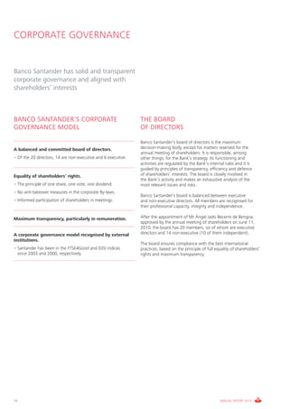 CORPORATE GOVERNANCE


Banco Santander has solid and transparent
corporate governance and aligned with
shareholders’ interests



BANCO SANTANDER’S CORPORATE                                    THE BOARD
GOVERNANCE MODEL                                               OF DIRECTORS

                                                               Banco Santander’s board of directors is the maximum
A balanced and committed board of directors.                   decision-making body, except for matters reserved for the
                                                               annual meeting of shareholders. It is responsible, among
• Of the 20 directors, 14 are non-executive and 6 executive.   other things, for the Bank’s strategy. Its functioning and
                                                               activities are regulated by the Bank’s internal rules and it is
                                                               guided by principles of transparency, efficiency and defence
Equality of shareholders’ rights.                              of shareholders’ interests. The board is closely involved in
                                                               the Bank’s activity and makes an exhaustive analysis of the
• The principle of one share, one vote, one dividend.          most relevant issues and risks.
• No anti-takeover measures in the corporate By-laws.
                                                               Banco Santander’s board is balanced between executive
• Informed participation of shareholders in meetings.          and non-executive directors. All members are recognised for
                                                               their professional capacity, integrity and independence.

Maximum transparency, particularly in remuneration.            After the appointment of Mr Ángel Jado Becerro de Bengoa,
                                                               approved by the annual meeting of shareholders on June 11,
                                                               2010, the board has 20 members, six of whom are executive
A corporate governance model recognised by external            directors and 14 non-executive (10 of them independent).
institutions.
                                                               The board ensures compliance with the best international
• Santander has been in the FTSE4Good and DJSI indices         practices, based on the principle of full equality of shareholders’
  since 2003 and 2000, respectively.                           rights and maximum transparency.




16                                                                                                         ANNUAL REPORT 2010
 