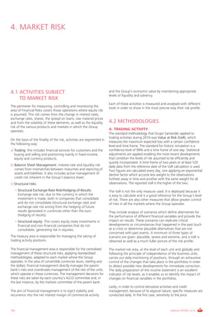 4. MARkET RiSk




4.1 ACTIVITIES SUBJECT                                                  and the group’s economic value by maintaining appropriate
                                                                        levels of liquidity and solvency.
    TO MARKET RISK
                                                                        Each of these activities is measured and analysed with different
The perimeter for measuring, controlling and monitoring the             tools in order to show in the most precise way their risk profile.
area of Financial Risks covers those operations where equity risk
is assumed. This risk comes from the change in interest rates,
exchange rates, shares, the spread on loans, raw material prices
and from the volatility of these elements, as well as the liquidity     4.2 METHODOLOGIES
risk of the various products and markets in which the group
operates.
                                                                        A. TRADING ACTIVITY
                                                                        The standard methodology that grupo Santander applied to
                                                                        trading activities during 2010 was Value at Risk (VaR), which
On the basis of the finality of the risk, activities are segmented in
                                                                        measures the maximum expected loss with a certain confidence
the following way:
                                                                        level and time frame. The standard for historic simulation is a
a) Trading: this includes financial services for customers and the      confidence level of 99% and a time frame of one day. Statistical
   buying and selling and positioning mainly in fixed-income,           adjustments are applied enabling the most recent developments
   equity and currency products.                                        that condition the levels of risk assumed to be efficiently and
                                                                        quickly incorporated. A time frame of two years or at least 520
b) Balance Sheet Management: interest rate and liquidity risk           daily data from the reference date of the vaR calculation is used.
   comes from mismatches between maturities and repricing of            Two figures are calculated every day, one applying an exponential
   assets and liabilities. it also includes active management of        decline factor which accords less weight to the observations
   credit risk inherent in the group’s balance sheet.                   furthest away in time and another with the same weight for all
c) Structural risks:                                                    observations. The reported vaR is the higher of the two.

   • Structural Exchange-Rate Risk/Hedging of Results:                  The vaR is not the only measure used. it is deployed because it
     Exchange rate risk, due to the currency in which the               is easy to calculate and is a good reference for the group’s level
     investment is made, both in companies that consolidate             of risk. There are also other measures that allow greater control
     and do not consolidate (structural exchange rate) and              of risks in all the markets where the group operates.
     exchange rate risk arising from the hedging of future
     results generated in currencies other than the euro                They include analysis of scenarios which define alternatives for
     (hedging of results).                                              the performance of different financial variables and provide the
   • Structural equity: This covers equity stake investments in         impact on results. These scenarios can replicate critical
     financial and non-financial companies that do not                  developments or circumstances that happened in the past (such
     consolidate, generating risk in equities.                          as a crisis) or determine plausible alternatives that are not
                                                                        concerned with past events. A minimum of three types of
The treasury area is responsible for managing the taking of             scenario are given: plausible, severe and extreme, and a vaR is
trading activity positions.                                             obtained as well as a much fuller picture of the risk profile.

The financial management area is responsible for the centralised        The market risk area, at the level of each unit and globally and
management of these structural risks, applying standardised             following the principle of independence of the business units,
methodologies, adapted to each market where the group                   carries out daily monitoring of positions, through an exhaustive
operates. in the area of convertible currencies (euro, sterling and     control of the changes that take place in the portfolios in order
the dollar), financial management directly manages the parent           to detect possible new developments for immediate correction.
bank’s risks and coordinates management of the rest of the units        The daily preparation of the income statement is an excellent
which operate in these currencies. The management decisions for         indicator of risk levels, as it enables us to identify the impact of
these risks are taken by each country’s ALcO committee and, in          changes on financial variables in the portfolios.
the last instance, by the markets committee of the parent bank.
                                                                        Lastly, in order to control derivative activities and credit
The aim of financial management is to inject stability and              management, because of its atypical nature, specific measures are
recurrence into the net interest margin of commercial activity          conducted daily. in the first case, sensitivity to the price



182                                                                                                                  ANNUAL REPORT 2010
 