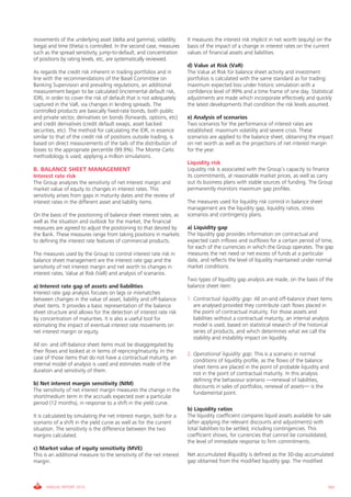 movements of the underlying asset (delta and gamma), volatility        it measures the interest risk implicit in net worth (equity) on the
(vega) and time (theta) is controlled. in the second case, measures    basis of the impact of a change in interest rates on the current
such as the spread sensitivity, jump-to-default, and concentration     values of financial assets and liabilities.
of positions by rating levels, etc, are systematically reviewed.
                                                                       d) Value at Risk (VaR)
As regards the credit risk inherent in trading portfolios and in       The value at Risk for balance sheet activity and investment
line with the recommendations of the Basel committee on                portfolios is calculated with the same standard as for trading:
Banking Supervision and prevailing regulations, an additional          maximum expected loss under historic simulation with a
measurement began to be calculated (incremental default risk,          confidence level of 99% and a time frame of one day. Statistical
iDR), in order to cover the risk of default that is not adequately     adjustments are made which incorporate effectively and quickly
captured in the vaR, via changes in lending spreads. The               the latest developments that condition the risk levels assumed.
controlled products are basically fixed-rate bonds, both public
and private sector, derivatives on bonds (forwards, options, etc)      e) Analysis of scenarios
and credit derivatives (credit default swaps, asset backed             Two scenarios for the performance of interest rates are
securities, etc). The method for calculating the iDR, in essence       established: maximum volatility and severe crisis. These
similar to that of the credit risk of positions outside trading, is    scenarios are applied to the balance sheet, obtaining the impact
based on direct measurements of the tails of the distribution of       on net worth as well as the projections of net interest margin
losses to the appropriate percentile (99.9%). The Monte carlo          for the year.
methodology is used, applying a million simulations.
                                                                       Liquidity risk
B. BALANCE SHEET MANAGEMENT                                            Liquidity risk is associated with the group’s capacity to finance
Interest rate risk                                                     its commitments, at reasonable market prices, as well as carry
The group analyzes the sensitivity of net interest margin and          out its business plans with stable sources of funding. The group
market value of equity to changes in interest rates. This              permanently monitors maximum gap profiles.
sensitivity arises from gaps in maturity dates and the review of
interest rates in the different asset and liability items.             The measures used for liquidity risk control in balance sheet
                                                                       management are the liquidity gap, liquidity ratios, stress
On the basis of the positioning of balance sheet interest rates, as    scenarios and contingency plans.
well as the situation and outlook for the market, the financial
measures are agreed to adjust the positioning to that desired by       a) Liquidity gap
the Bank. These measures range from taking positions in markets        The liquidity gap provides information on contractual and
to defining the interest rate features of commercial products.         expected cash inflows and outflows for a certain period of time,
                                                                       for each of the currencies in which the group operates. The gap
The measures used by the group to control interest rate risk in        measures the net need or net excess of funds at a particular
balance sheet management are the interest rate gap and the             date, and reflects the level of liquidity maintained under normal
sensitivity of net interest margin and net worth to changes in         market conditions.
interest rates, value at Risk (vaR) and analysis of scenarios.
                                                                       Two types of liquidity gap analysis are made, on the basis of the
a) Interest rate gap of assets and liabilities                         balance sheet item:
interest rate gap analysis focuses on lags or mismatches
between changes in the value of asset, liability and off-balance       1. Contractual liquidity gap: All on-and off-balance sheet items
sheet items. it provides a basic representation of the balance            are analysed provided they contribute cash flows placed in
sheet structure and allows for the detection of interest rate risk        the point of contractual maturity. For those assets and
by concentration of maturities. it is also a useful tool for              liabilities without a contractual maturity, an internal analysis
estimating the impact of eventual interest rate movements on              model is used, based on statistical research of the historical
net interest margin or equity.                                            series of products, and which determines what we call the
                                                                          stability and instability impact on liquidity.
All on- and off-balance sheet items must be disaggregated by
their flows and looked at in terms of repricing/maturity. in the
                                                                       2. Operational liquidity gap: This is a scenario in normal
case of those items that do not have a contractual maturity, an
                                                                          conditions of liquidity profile, as the flows of the balance
internal model of analysis is used and estimates made of the
                                                                          sheet items are placed in the point of probable liquidity and
duration and sensitivity of them.
                                                                          not in the point of contractual maturity. in this analysis
                                                                          defining the behaviour scenario —renewal of liabilities,
b) Net interest margin sensitivity (NIM)
                                                                          discounts in sales of portfolios, renewal of assets— is the
The sensitivity of net interest margin measures the change in the
                                                                          fundamental point.
short/medium term in the accruals expected over a particular
period (12 months), in response to a shift in the yield curve.
                                                                       b) Liquidity ratios
it is calculated by simulating the net interest margin, both for a     The liquidity coefficient compares liquid assets available for sale
scenario of a shift in the yield curve as well as for the current      (after applying the relevant discounts and adjustments) with
situation. The sensitivity is the difference between the two           total liabilities to be settled, including contingencies. This
margins calculated.                                                    coefficient shows, for currencies that cannot be consolidated,
                                                                       the level of immediate response to firm commitments.
c) Market value of equity sensitivity (MVE)
This is an additional measure to the sensitivity of the net interest   Net accumulated illiquidity is defined as the 30-day accumulated
margin.                                                                gap obtained from the modified liquidity gap. The modified



     ANNUAL REPORT 2010                                                                                                                 183
 
