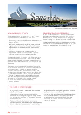 Grupo Santander City, Boadilla del Monte, Madrid, Spain




REMUNERATION POLICY                                                  REMUNERATION OF DIRECTORS IN 2010
                                                                     In 2010, for the second year in a row, the board agreed to
The remuneration policy for directors and the Bank’s senior          keep unchanged the annual remuneration of its members
management is based on the following three pillars:                  for exercising the functions of supervision and collegiate
                                                                     decision-making. There has been no change in it since 2008.
1. Transparency, as the fundamental principle that the board has
   fostered for years.                                               As regards executive directors, the board decided to maintain
                                                                     with only one exception the fixed remuneration for 2011 and
2. Anticipation and adapting to regulatory changes, given the
                                                                     increase by 10% the variable remuneration for 2010.
   importance that Santander has always attached to rigorous
   management of risk and a remuneration policy consistent
   with it.
3. Involvement of the board, as, at the proposal of the
   appointments and remuneration committee, it approves
   the report on the remuneration policy for directors.

The board submitted for the first time in 2010 the report on the
remuneration policy for directors to a consultative vote at the
ordinary general meeting of shareholders where it received the
favourable vote of 95% of shareholders who were present and
represented.

This measure joined others adopted by the board over the last
decade in order to implement the best international practices in
remuneration matters. In 2002, the Bank pioneered the
publication of the individual remuneration of executive and
non-executive directors and broken down by items, and in 2005
it was the first to present at a general meeting of shareholders
a report by the appointments and remuneration committee.
Since 2007, this report has included the remuneration policy
for directors of the previous and current year. In 2008,
the disclosure of directors’ remuneration became
a statutory obligation.



   THE BOARD OF DIRECTORS IN 2010

  • For the fifth year running, a meeting was dedicated solely        as well as the liquidity of European banks and of Santander
    to the Group’s strategy.                                          and the new rules on capital (Basel III).
  • The second vice-chairman and chief executive officer             • Ana Patricia Botín-Sanz de Sautuola y O’Shea was proposed
    presented to the board eight management reports and the            to the board of Santander UK as chief executive officer
    third vice-chairman, who heads the risks division, presented       of Santander UK. Antonio Basagoiti García-Tuñón was
    seven reports on risks.                                            proposed to the board of Banesto as non-executive
                                                                       chairman of Banesto.
  • The board analysed the businesses in Latin America,
    particularly Brazil, and those in the UK, the Santander Branch
    Network in Spain and Banesto and the Group’s Asia Plan,




     ANNUAL REPORT 2010                                                                                                                        17
 