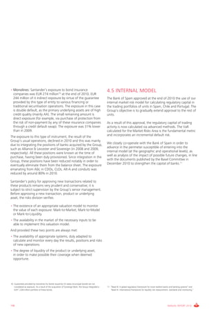 • Monolines: Santander’s exposure to bond insurance                                                    4.5 INTERNAL MODEL
  companies was EUR 274 million10 at the end of 2010, EUR
  244 million of it indirect exposure by virtue of the guarantee                                       The Bank of Spain approved at the end of 2010 the use of our
  provided by this type of entity to various financing or                                              internal market risk model for calculating regulatory capital in
  traditional securitisation operations. The exposure in this case                                     the trading portfolios of units in Spain, chile and Portugal. The
  is double default, as the primary underlying assets are of high                                      group’s objective is to gradually extend approval to the rest of
  credit quality (mainly AA). The small remaining amount is                                            units.
  direct exposure (for example, via purchase of protection from
  the risk of non-payment by any of these insurance companies                                          As a result of this approval, the regulatory capital of trading
  through a credit default swap). The exposure was 31% lower                                           activity is now calculated via advanced methods. The vaR
  than in 2009.                                                                                        calculated for the Market Risks Area is the fundamental metric
                                                                                                       and incorporates an incremental default risk.
The exposure to this type of instrument, the result of the
group’s usual operations, declined in 2010 and this was mainly
                                                                                                       We closely co-operate with the Bank of Spain in order to
due to integrating the positions of banks acquired by the group,
                                                                                                       advance in the perimeter susceptible of entering into the
such as Alliance & Leicester and Sovereign (in 2008 and 2009,
                                                                                                       internal model (at the geographic and operational levels), as
respectively). All these positions were known at the time of
                                                                                                       well as analysis of the impact of possible future changes, in line
purchase, having been duly provisioned. Since integration in the
                                                                                                       with the documents published by the Basel committee in
group, these positions have been reduced notably in order to
                                                                                                       December 2010 to strengthen the capital of banks.11
eventually eliminate them from the balance sheet. The exposure
emanating from A&L in cDOs, cLOs, Alt-A and conduits was
reduced by around 80% in 2010.

Santander’s policy for approving new transactions related to
these products remains very prudent and conservative; it is
subject to strict supervision by the group’s senior management.
Before approving a new transaction, product or underlying
asset, the risks division verifies:

• The existence of an appropriate valuation model to monitor
  the value of each exposure: Mark-to-Market, Mark-to-Model
  or Mark-to-Liquidity.
• The availability in the market of the necessary inputs to be
  able to implement this valuation model.
And provided these two points are always met:
• The availability of appropriate systems, duly adapted to
  calculate and monitor every day the results, positions and risks
  of new operations.
• The degree of liquidity of the product or underlying asset,
  in order to make possible their coverage when deemed
  opportune.




10. guarantees provided by monolines for bonds issued by US states (municipal bonds) are not
    considered as exposure. As a result of the acquisition of Sovereign Bank, the group integrated a   11. “Basel iii: A global regulatory framework for more resilient banks and banking systems” and
    EUR 1,328 million portfolio of these bonds.                                                            “Basel iii: international framework for liquidity risk measurement, standards and monitoring.”




196                                                                                                                                                                        ANNUAL REPORT 2010
 