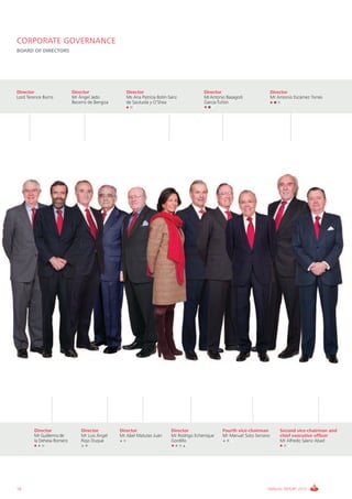 CORPORATE GOVERNANCE
BOARD OF DIRECTORS




Director                   Director               Director                              Director                          Director
Lord Terence Burns         Mr Ángel Jado          Ms Ana Patricia Botín-Sanz            MrAntonio Basagoiti               Mr Antonio Escámez Torres
                           Becerro de Bengoa      de Sautuola y O’Shea                  García-Tuñón




        Director               Director        Director                  Director                Fourth vice-chairman         Second vice-chairman and
        Mr Guillermo de        Mr Luis Ángel   Mr Abel Matutes Juan      Mr Rodrigo Echenique    Mr Manuel Soto Serrano       chief executive officer
        la Dehesa Romero       Rojo Duque                                Gordillo                                             Mr Alfredo Sáenz Abad




18                                                                                                                    ANNUAL REPORT 2010
 